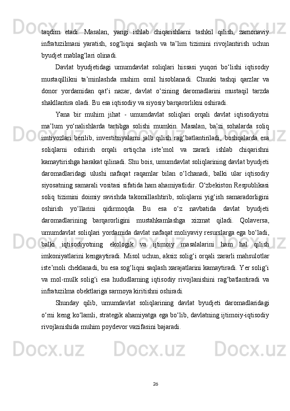 taqdim   etadi.   Masalan,   yangi   ishlab   chiqarishlarni   tashkil   qilish,   zamonaviy
infratuzilmani   yaratish,   sog‘liqni   saqlash   va   ta’lim   tizimini   rivojlantirish   uchun
byudjet mablag‘lari olinadi.
Davlat   byudjetidagi   umumdavlat   soliqlari   hissasi   yuqori   bo‘lishi   iqtisodiy
mustaqillikni   ta’minlashda   muhim   omil   hisoblanadi.   Chunki   tashqi   qarzlar   va
donor   yordamidan   qat’i   nazar,   davlat   o‘zining   daromadlarini   mustaqil   tarzda
shakllantira oladi. Bu esa iqtisodiy va siyosiy barqarorlikni oshiradi.
Yana   bir   muhim   jihat   -   umumdavlat   soliqlari   orqali   davlat   iqtisodiyotni
ma’lum   yo‘nalishlarda   tartibga   solishi   mumkin.   Masalan,   ba’zi   sohalarda   soliq
imtiyozlari   berilib,   investitsiyalarni   jalb   qilish   rag‘batlantiriladi,   boshqalarda   esa
soliqlarni   oshirish   orqali   ortiqcha   iste’mol   va   zararli   ishlab   chiqarishni
kamaytirishga harakat qilinadi. Shu bois, umumdavlat soliqlarining davlat byudjeti
daromadlaridagi   ulushi   nafaqat   raqamlar   bilan   o‘lchanadi,   balki   ular   iqtisodiy
siyosatning samarali vositasi sifatida ham ahamiyatlidir. O‘zbekiston Respublikasi
soliq   tizimini   doimiy   ravishda   takomillashtirib,   soliqlarni   yig‘ish   samaradorligini
oshirish   yo‘llarini   qidirmoqda.   Bu   esa   o‘z   navbatida   davlat   byudjeti
daromadlarining   barqarorligini   mustahkamlashga   xizmat   qiladi.   Qolaversa,
umumdavlat soliqlari yordamida davlat nafaqat moliyaviy resurslarga ega bo‘ladi,
balki   iqtisodiyotning   ekologik   va   ijtimoiy   masalalarini   ham   hal   qilish
imkoniyatlarini  kengaytiradi. Misol  uchun, aksiz solig‘i orqali  zararli mahsulotlar
iste’moli cheklanadi, bu esa sog‘liqni saqlash xarajatlarini kamaytiradi. Yer solig‘i
va   mol-mulk   solig‘i   esa   hududlarning   iqtisodiy   rivojlanishini   rag‘batlantiradi   va
infratuzilma obektlariga sarmoya kiritishni oshiradi.
Shunday   qilib,   umumdavlat   soliqlarining   davlat   byudjeti   daromadlaridagi
o‘rni keng ko‘lamli, strategik ahamiyatga ega bo‘lib, davlatning ijtimoiy-iqtisodiy
rivojlanishida muhim poydevor vazifasini bajaradi.
26 