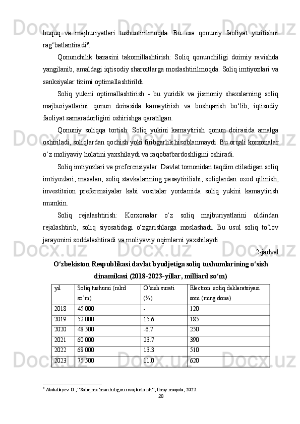huquq   va   majburiyatlari   tushuntirilmoqda.   Bu   esa   qonuniy   faoliyat   yuritishni
rag‘batlantiradi 9
.
Qonunchilik   bazasini   takomillashtirish:   Soliq   qonunchiligi   doimiy   ravishda
yangilanib, amaldagi iqtisodiy sharoitlarga moslashtirilmoqda. Soliq imtiyozlari va
sanksiyalar tizimi optimallashtirildi.
Soliq   yukini   optimallashtirish   -   bu   yuridik   va   jismoniy   shaxslarning   soliq
majburiyatlarini   qonun   doirasida   kamaytirish   va   boshqarish   bo‘lib,   iqtisodiy
faoliyat samaradorligini oshirishga qaratilgan.
Qonuniy   soliqqa   tortish:   Soliq   yukini   kamaytirish   qonun   doirasida   amalga
oshiriladi, soliqlardan qochish yoki firibgarlik hisoblanmaydi. Bu orqali korxonalar
o‘z moliyaviy holatini yaxshilaydi va raqobatbardoshligini oshiradi.
Soliq imtiyozlari va preferensiyalar: Davlat tomonidan taqdim etiladigan soliq
imtiyozlari,   masalan,   soliq   stavkalarining   pasaytirilishi,   soliqlardan   ozod   qilinish,
investitsion   preferensiyalar   kabi   vositalar   yordamida   soliq   yukini   kamaytirish
mumkin.
Soliq   rejalashtirish:   Korxonalar   o‘z   soliq   majburiyatlarini   oldindan
rejalashtirib,   soliq   siyosatidagi   o‘zgarishlarga   moslashadi.   Bu   usul   soliq   to‘lov
jarayonini soddalashtiradi va moliyaviy oqimlarni yaxshilaydi.
2-jadval
O‘zbekiston Respublikasi davlat byudjetiga soliq tushumlarining o‘sish
dinamikasi (2018-2023-yillar, milliard so‘m)
yil Soliq tushumi (mlrd 
so’m) O’sish surati 
(%) Electron  soliq deklaratsiyasi 
soni (ming dona)
2018 45 000 - 120
2019 52 000 15.6 185
2020 48 500 -6.7 250
2021 60 000 23.7 390
2022 68 000 13.3 510
2023 75 500 11.0 620
9
 Abdullayev O., “Soliq ma’murchiligini rivojlantirish”, Ilmiy maqola, 2022.
28 