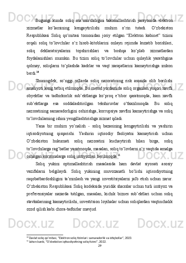 Bugungi   kunda   soliq   ma ’ murchiligini   takomillashtirish   jarayonida   elektron
xizmatlar   ko ‘ lamining   kengaytirilishi   muhim   o ‘ rin   tutadi .   O ‘ zbekiston
Respublikasi   Soliq   qo ‘ mitasi   tomonidan   joriy   etilgan   “ Elektron   kabinet ”   tizimi
orqali   soliq   to ‘ lovchilar   o ‘ z   hisob - kitoblarini   onlayn   rejimda   kuzatib   borishlari ,
soliq   deklaratsiyalarini   topshirishlari   va   boshqa   ko ‘ plab   xizmatlardan
foydalanishlari   mumkin .   Bu   tizim   soliq   to‘lovchilar   uchun   qulaylik   yaratibgina
qolmay,   soliqlarni   to‘plashda   kadrlar   va   vaqt   xarajatlarini   kamaytirishga   imkon
berdi. 10
Shuningdek,   so‘nggi   yillarda   soliq   nazoratining   risk   asosida   olib   borilishi
amaliyoti keng tatbiq etilmoqda. Bu metod yordamida soliq organlari yuqori xavfli
obyektlar   va   tadbirkorlik   sub’ektlariga   ko‘proq   e’tibor   qaratmoqda,   kam   xavfli
sub’ektlarga   esa   soddalashtirilgan   tekshiruvlar   o‘tkazilmoqda.   Bu   soliq
nazoratining samaradorligini oshirishga, korrupsiya xavfini kamaytirishga va soliq
to‘lovchilarning ishini yengillashtirishga xizmat qiladi.
Yana   bir   muhim   yo‘nalish   -   soliq   bazasining   kengaytirilishi   va   yashirin
iqtisodiyotning   qisqarishi.   Yashirin   iqtisodiy   faoliyatni   kamaytirish   uchun
O‘zbekiston   hukumati   soliq   nazoratini   kuchaytirish   bilan   birga,   soliq
to‘lovchilarga rag‘batlar yaratmoqda, masalan, soliq to‘lovlarni o‘z vaqtida amalga
oshirgan korxonalarga soliq imtiyozlari berilmoqda. 11
Soliq   yukini   optimallashtirish   masalasida   ham   davlat   siyosati   asosiy
vazifalarni   belgilaydi.   Soliq   yukining   muvozanatli   bo‘lishi   iqtisodiyotning
raqobatbardoshligini   ta’minlash   va   yangi   investitsiyalarni   jalb   etish   uchun   zarur.
O‘zbekiston Respublikasi  Soliq kodeksida yuridik shaxslar uchun turli imtiyoz va
preferensiyalar   nazarda   tutilgan,   masalan,   kichik   biznes   sub’ektlari   uchun   soliq
stavkalarining kamaytirilishi, investitsion loyihalar uchun soliqlardan vaqtinchalik
ozod qilish kabi chora-tadbirlar mavjud.
10
 Davlat soliq qo‘mitasi, “Elektron soliq tizimlari: samaradorlik va istiqbollar”, 2023.
11
 Jahon banki, “O‘zbekiston iqtisodiyotining soliq tizimi”, 2022.
29 
