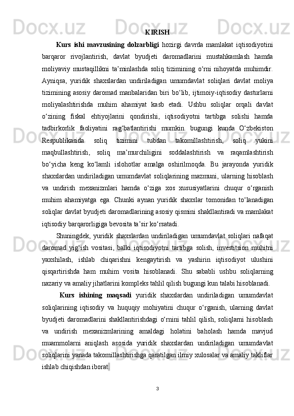 KIRISH
Kurs   ishi   mavzusining   dolzarbligi   h ozirgi   davrda   mamlakat   iqtisodiyotini
barqaror   rivojlantirish ,   davlat   byudjeti   daromadlarini   mustahkamlash   hamda
moliyaviy   mustaqillikni   ta ’ minlashda   soliq   tizimining   o ‘ rni   nihoyatda   muhimdir .
Ayniqsa ,   yuridik   shaxslardan   undiriladigan   umumdavlat   soliqlari   davlat   moliya
tizimining   asosiy   daromad   manbalaridan   biri   bo ‘ lib ,   ijtimoiy - iqtisodiy   dasturlarni
moliyalashtirishda   muhim   ahamiyat   kasb   etadi .   Ushbu   soliqlar   orqali   davlat
o ‘ zining   fiskal   ehtiyojlarini   qondirishi ,   iqtisodiyotni   tartibga   solishi   hamda
tadbirkorlik   faoliyatini   rag ‘ batlantirishi   mumkin .   bugungi   kunda   O ‘ zbekiston
Respublikasida   soliq   tizimini   tubdan   takomillashtirish ,   soliq   yukini
maqbullashtirish ,   soliq   ma ’ murchiligini   soddalashtirish   va   raqamlashtirish
bo ‘ yicha   keng   ko ‘ lamli   islohotlar   amalga   oshirilmoqda .   Bu   jarayonda   yuridik
shaxslardan   undiriladigan   umumdavlat   soliqlarining   mazmuni ,   ularning   hisoblash
va   undirish   mexanizmlari   hamda   o ‘ ziga   xos   xususiyatlarini   chuqur   o ‘ rganish
muhim   ahamiyatga   ega .   Chunki   aynan   yuridik   shaxslar   tomonidan   to ‘ lanadigan
soliqlar   davlat   byudjeti   daromadlarining   asosiy   qismini   shakllantiradi   va   mamlakat
iqtisodiy   barqarorligiga   bevosita   ta ’ sir   ko ‘ rsatadi .
Shuningdek ,   yuridik   shaxslardan   undiriladigan   umumdavlat   soliqlari   nafaqat
daromad   yig ‘ ish   vositasi ,   balki   iqtisodiyotni   tartibga   solish ,   investitsion   muhitni
yaxshilash ,   ishlab   chiqarishni   kengaytirish   va   yashirin   iqtisodiyot   ulushini
qisqartirishda   ham   muhim   vosita   hisoblanadi .   Shu   sababli   ushbu   soliqlarning
nazariy va amaliy jihatlarini kompleks tahlil qilish bugungi kun talabi hisoblanadi.
Kurs   ishining   maqsadi   yuridik   shaxslardan   undiriladigan   umumdavlat
soliqlarining   iqtisodiy   va   huquqiy   mohiyatini   chuqur   o‘rganish,   ularning   davlat
byudjeti   daromadlarini   shakllantirishdagi   o‘rnini   tahlil   qilish,   soliqlarni   hisoblash
va   undirish   mexanizmlarining   amaldagi   holatini   baholash   hamda   mavjud
muammolarni   aniqlash   asosida   yuridik   shaxslardan   undiriladigan   umumdavlat
soliqlarini yanada takomillashtirishga qaratilgan ilmiy xulosalar va amaliy takliflar
ishlab chiqishdan iborat .
3 
