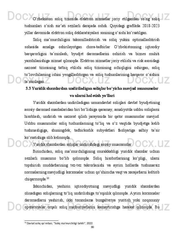 O‘zbekiston   soliq   tizimida   elektron   xizmatlar   joriy   etilgandan   so‘ng   soliq
tushumlari   o‘sish   sur’ati   sezilarli   darajada   oshdi.   Quyidagi   grafikda   2018-2023
yillar davomida elektron soliq deklaratsiyalari sonining o‘sishi ko‘rsatilgan.
Soliq   ma’murchiligini   takomillashtirish   va   soliq   yukini   optimallashtirish
sohasida   amalga   oshirilayotgan   chora-tadbirlar   O‘zbekistonning   iqtisodiy
barqarorligini   ta’minlash,   byudjet   daromadlarini   oshirish   va   biznes   muhiti
yaxshilanishiga xizmat qilmoqda. Elektron xizmatlar joriy etilishi va risk asosidagi
nazorat   tizimining   tatbiq   etilishi   soliq   tizimining   ochiqligini   oshirgan,   soliq
to‘lovchilarning  ishini  yengillashtirgan  va  soliq   tushumlarining  barqaror   o‘sishini
ta’minlagan.
3.3 Yuridik shaxslardan undiriladigan soliqlar bo‘yicha mavjud muammolar
va ularni hal etish yo‘llari
Yuridik   shaxslardan   undiriladigan   umumdavlat   soliqlari   davlat   byudjetining
asosiy daromad manbalaridan biri bo‘lishiga qaramay, amaliyotda ushbu soliqlarni
hisoblash,   undirish   va   nazorat   qilish   jarayonida   bir   qator   muammolar   mavjud.
Ushbu   muammolar   soliq   tushumlarining   to‘liq   va   o‘z   vaqtida   byudjetga   kelib
tushmasligiga,   shuningdek,   tadbirkorlik   subyektlari   faoliyatiga   salbiy   ta’sir
ko‘rsatishiga olib kelmoqda.
Yuridik shaxslardan soliqlar undirishdagi asosiy muammolar
Birinchidan,   soliq   ma’murchiligining   murakkabligi   yuridik   shaxslar   uchun
sezilarli   muammo   bo‘lib   qolmoqda.   Soliq   hisobotlarining   ko‘pligi,   ularni
topshirish   muddatlarining   tez-tez   takrorlanishi   va   ayrim   hollarda   tushunarsiz
normalarning mavjudligi korxonalar uchun qo‘shimcha vaqt va xarajatlarni keltirib
chiqarmoqda. 12
Ikkinchidan,   yashirin   iqtisodiyotning   mavjudligi   yuridik   shaxslardan
olinadigan soliqlarning to‘liq undirilishiga to‘sqinlik qilmoqda. Ayrim korxonalar
daromadlarni   yashirish,   ikki   tomonlama   buxgalteriya   yuritish   yoki   noqonuniy
operatsiyalar   orqali   soliq   majburiyatlarini   kamaytirishga   harakat   qilmoqda.   Bu
12
 Davlat soliq qo‘mitasi, “Soliq ma’murchiligi tahlili”, 2022.
30 