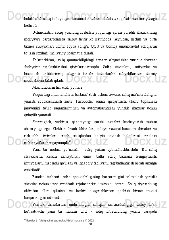 holat   halol   soliq   to‘layotgan   korxonalar   uchun   adolatsiz   raqobat   muhitini   yuzaga
keltiradi.
Uchinchidan,   soliq   yukining   nisbatan   yuqoriligi   ayrim   yuridik   shaxslarning
moliyaviy   barqarorligiga   salbiy   ta’sir   ko‘rsatmoqda.   Ayniqsa,   kichik   va   o‘rta
biznes   subyektlari   uchun   foyda   solig‘i,   QQS   va   boshqa   umumdavlat   soliqlarini
to‘lash sezilarli moliyaviy bosim tug‘diradi.
To‘rtinchidan,   soliq   qonunchiligidagi   tez-tez   o‘zgarishlar   yuridik   shaxslar
faoliyatini   rejalashtirishni   qiyinlashtirmoqda.   Soliq   stavkalari,   imtiyozlar   va
hisoblash   tartiblarining   o‘zgarib   turishi   tadbirkorlik   subyektlaridan   doimiy
moslashuvni talab qiladi.
Muammolarni hal etish yo‘llari
Yuqoridagi muammolarni bartaraf etish uchun, avvalo, soliq ma’murchiligini
yanada   soddalashtirish   zarur.   Hisobotlar   sonini   qisqartirish,   ularni   topshirish
jarayonini   to‘liq   raqamlashtirish   va   avtomatlashtirish   yuridik   shaxslar   uchun
qulaylik yaratadi.
Shuningdek,   yashirin   iqtisodiyotga   qarshi   kurashni   kuchaytirish   muhim
ahamiyatga   ega.   Elektron   hisob-fakturalar,   onlayn   nazorat-kassa   mashinalari   va
risk-tahlil   tizimlari   orqali   soliqlardan   bo‘yin   tovlash   holatlarini   aniqlash
imkoniyatlari kengaymoqda 13
.
Yana   bir   muhim   yo‘nalish   -   soliq   yukini   optimallashtirishdir.   Bu   soliq
stavkalarini   keskin   kamaytirish   emas,   balki   soliq   bazasini   kengaytirish,
imtiyozlarni maqsadli qo‘llash va iqtisodiy faoliyatni rag‘batlantirish orqali amalga
oshiriladi .⁸
Bundan   tashqari,   soliq   qonunchiligining   barqarorligini   ta’minlash   yuridik
shaxslar   uchun   uzoq   muddatli   rejalashtirish   imkonini   beradi.   Soliq   siyosatining
oldindan   e’lon   qilinishi   va   keskin   o‘zgarishlardan   qochish   biznes   muhiti
barqarorligini oshiradi 
Yuridik   shaxslardan   undiriladigan   soliqlar   samaradorligiga   salbiy   ta’sir
ko‘rsatuvchi   yana   bir   muhim   omil   -   soliq   intizomining   yetarli   darajada
13
 Rasulov J., “Soliq yukini optimallashtirish masalalari”, 2022.
31 