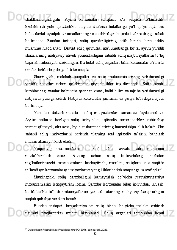 shakllanmaganligidir.   Ayrim   korxonalar   soliqlarni   o‘z   vaqtida   to‘lamaslik,
kechiktirish   yoki   qarzdorlikni   ataylab   cho‘zish   holatlariga   yo‘l   qo‘ymoqda.   Bu
holat davlat byudjeti daromadlarining rejalashtirilgan hajmda tushmasligiga sabab
bo‘lmoqda.   Bundan   tashqari,   soliq   qarzdorligining   ortib   borishi   ham   jiddiy
muammo hisoblanadi. Davlat soliq qo‘mitasi ma’lumotlariga ko‘ra, ayrim yuridik
shaxslarning moliyaviy ahvoli yomonlashgani sababli soliq majburiyatlarini to‘liq
bajarish imkoniyati cheklangan. Bu holat soliq organlari bilan korxonalar o‘rtasida
nizolar kelib chiqishiga olib kelmoqda.
Shuningdek,   malakali   buxgalter   va   soliq   mutaxassislarining   yetishmasligi
yuridik   shaxslar   uchun   qo‘shimcha   qiyinchiliklar   tug‘dirmoqda.   Soliq   hisob-
kitoblaridagi xatolar ko‘pincha qasddan emas, balki bilim va tajriba yetishmasligi
natijasida yuzaga keladi. Natijada korxonalar jarimalar va penya to‘lashga majbur
bo‘lmoqda.
Yana   bir   dolzarb   masala   -   soliq   imtiyozlaridan   samarasiz   foydalanishdir.
Ayrim   hollarda   berilgan   soliq   imtiyozlari   iqtisodiy   samaradorlikni   oshirishga
xizmat qilmaydi, aksincha, byudjet daromadlarining kamayishiga olib keladi. Shu
sababli   soliq   imtiyozlarini   berishda   ularning   real   iqtisodiy   ta’sirini   baholash
muhim ahamiyat kasb etadi.
Yuqoridagi   muammolarni   hal   etish   uchun,   avvalo,   soliq   intizomini
mustahkamlash   zarur.   Buning   uchun   soliq   to‘lovchilarga   nisbatan
rag‘batlantiruvchi   mexanizmlarni   kuchaytirish,   masalan,   soliqlarni   o‘z   vaqtida
to‘laydigan korxonalarga imtiyozlar va yengilliklar berish maqsadga muvofiqdir. 14
Shuningdek,   soliq   qarzdorligini   kamaytirish   bo‘yicha   restrukturizatsiya
mexanizmlarini   kengaytirish   lozim.   Qarzdor   korxonalar   bilan   individual   ishlash,
bo‘lib-bo‘lib   to‘lash   imkoniyatlarini   yaratish   ularning   moliyaviy   barqarorligini
saqlab qolishga yordam beradi.
Bundan   tashqari,   buxgalteriya   va   soliq   hisobi   bo‘yicha   malaka   oshirish
tizimini   rivojlantirish   muhim   hisoblanadi.   Soliq   organlari   tomonidan   bepul
14
 O‘zbekiston Respublikasi Prezidentining PQ-6096-son qarori, 2021.
32 