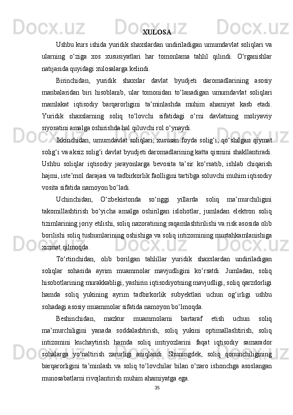 XULOSA
Ushbu kurs ishida yuridik shaxslardan undiriladigan umumdavlat soliqlari va
ularning   o‘ziga   xos   xususiyatlari   har   tomonlama   tahlil   qilindi.   O‘rganishlar
natijasida quyidagi xulosalarga kelindi.
Birinchidan,   yuridik   shaxslar   davlat   byudjeti   daromadlarining   asosiy
manbalaridan   biri   hisoblanib,   ular   tomonidan   to‘lanadigan   umumdavlat   soliqlari
mamlakat   iqtisodiy   barqarorligini   ta’minlashda   muhim   ahamiyat   kasb   etadi.
Yuridik   shaxslarning   soliq   to‘lovchi   sifatidagi   o‘rni   davlatning   moliyaviy
siyosatini amalga oshirishda hal qiluvchi rol o‘ynaydi.
Ikkinchidan,   umumdavlat   soliqlari,   xususan   foyda   solig‘i,  qo‘shilgan   qiymat
solig‘i va aksiz solig‘i davlat byudjeti daromadlarining katta qismini shakllantiradi.
Ushbu   soliqlar   iqtisodiy   jarayonlarga   bevosita   ta’sir   ko‘rsatib,   ishlab   chiqarish
hajmi, iste’mol darajasi va tadbirkorlik faolligini tartibga soluvchi muhim iqtisodiy
vosita sifatida namoyon bo‘ladi.
Uchinchidan,   O‘zbekistonda   so‘nggi   yillarda   soliq   ma’murchiligini
takomillashtirish   bo‘yicha   amalga   oshirilgan   islohotlar,   jumladan   elektron   soliq
tizimlarining joriy etilishi, soliq nazoratining raqamlashtirilishi va risk asosida olib
borilishi soliq tushumlarining oshishiga va soliq intizomining mustahkamlanishiga
xizmat qilmoqda.
To‘rtinchidan,   olib   borilgan   tahlillar   yuridik   shaxslardan   undiriladigan
soliqlar   sohasida   ayrim   muammolar   mavjudligini   ko‘rsatdi.   Jumladan,   soliq
hisobotlarining murakkabligi, yashirin iqtisodiyotning mavjudligi, soliq qarzdorligi
hamda   soliq   yukining   ayrim   tadbirkorlik   subyektlari   uchun   og‘irligi   ushbu
sohadagi asosiy muammolar sifatida namoyon bo‘lmoqda.
Beshinchidan,   mazkur   muammolarni   bartaraf   etish   uchun   soliq
ma’murchiligini   yanada   soddalashtirish,   soliq   yukini   optimallashtirish,   soliq
intizomini   kuchaytirish   hamda   soliq   imtiyozlarini   faqat   iqtisodiy   samarador
sohalarga   yo‘naltirish   zarurligi   aniqlandi.   Shuningdek,   soliq   qonunchiligining
barqarorligini   ta’minlash   va   soliq   to‘lovchilar   bilan   o‘zaro   ishonchga   asoslangan
munosabatlarni rivojlantirish muhim ahamiyatga ega.
35 