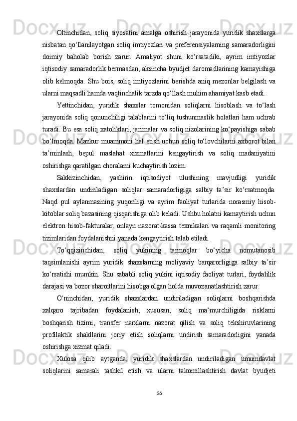 Oltinchidan,   soliq   siyosatini   amalga   oshirish   jarayonida   yuridik   shaxslarga
nisbatan   qo‘llanilayotgan   soliq   imtiyozlari   va   preferensiyalarning   samaradorligini
doimiy   baholab   borish   zarur.   Amaliyot   shuni   ko‘rsatadiki,   ayrim   imtiyozlar
iqtisodiy samaradorlik bermasdan, aksincha byudjet daromadlarining kamayishiga
olib   kelmoqda.   Shu   bois,   soliq   imtiyozlarini   berishda   aniq   mezonlar   belgilash   va
ularni maqsadli hamda vaqtinchalik tarzda qo‘llash muhim ahamiyat kasb etadi.
Yettinchidan,   yuridik   shaxslar   tomonidan   soliqlarni   hisoblash   va   to‘lash
jarayonida   soliq  qonunchiligi   talablarini   to‘liq  tushunmaslik   holatlari  ham  uchrab
turadi. Bu esa soliq xatoliklari, jarimalar va soliq nizolarining ko‘payishiga sabab
bo‘lmoqda. Mazkur  muammoni  hal  etish uchun soliq  to‘lovchilarni  axborot  bilan
ta’minlash,   bepul   maslahat   xizmatlarini   kengaytirish   va   soliq   madaniyatini
oshirishga qaratilgan choralarni kuchaytirish lozim.
Sakkizinchidan,   yashirin   iqtisodiyot   ulushining   mavjudligi   yuridik
shaxslardan   undiriladigan   soliqlar   samaradorligiga   salbiy   ta’sir   ko‘rsatmoqda.
Naqd   pul   aylanmasining   yuqoriligi   va   ayrim   faoliyat   turlarida   norasmiy   hisob-
kitoblar soliq bazasining qisqarishiga olib keladi. Ushbu holatni kamaytirish uchun
elektron   hisob-fakturalar,   onlayn   nazorat-kassa   texnikalari   va   raqamli   monitoring
tizimlaridan foydalanishni yanada kengaytirish talab etiladi.
To‘qqizinchidan,   soliq   yukining   tarmoqlar   bo‘yicha   nomutanosib
taqsimlanishi   ayrim   yuridik   shaxslarning   moliyaviy   barqarorligiga   salbiy   ta’sir
ko‘rsatishi   mumkin.   Shu   sababli   soliq   yukini   iqtisodiy   faoliyat   turlari,   foydalilik
darajasi va bozor sharoitlarini hisobga olgan holda muvozanatlashtirish zarur.
O‘ninchidan,   yuridik   shaxslardan   undiriladigan   soliqlarni   boshqarishda
xalqaro   tajribadan   foydalanish,   xususan,   soliq   ma’murchiligida   risklarni
boshqarish   tizimi,   transfer   narxlarni   nazorat   qilish   va   soliq   tekshiruvlarining
profilaktik   shakllarini   joriy   etish   soliqlarni   undirish   samaradorligini   yanada
oshirishga xizmat qiladi.
Xulosa   qilib   aytganda,   yuridik   shaxslardan   undiriladigan   umumdavlat
soliqlarini   samarali   tashkil   etish   va   ularni   takomillashtirish   davlat   byudjeti
36 