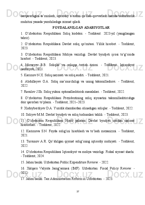 barqarorligini ta’minlash, iqtisodiy o‘sishni qo‘llab-quvvatlash hamda tadbirkorlik
muhitini yanada yaxshilashga xizmat qiladi.
FOYDALANILGAN ADABIYOTLAR
1.   O‘zbekiston   Respublikasi   Soliq   kodeksi.   -   Toshkent:   2023-yil   (yangilangan
tahrir).
2.   O‘zbekiston   Respublikasi   Davlat   soliq   qo‘mitasi.   Yillik   hisobot.   -   Toshkent,
2023.
3.   O‘zbekiston   Respublikasi   Moliya   vazirligi.   Davlat   byudjeti   ijrosi   to‘g‘risida
hisobot. - Toshkent, 2023.
4.   Mirzayev   B.B.   Soliqlar   va   soliqqa   tortish   tizimi.   -   Toshkent:   Iqtisodiyot
nashriyoti, 2021.
5. Karimov N.X. Soliq nazorati va soliq auditi. - Toshkent, 2021.
6.   Abdullayev   O.A.   Soliq   ma’murchiligi   va   uning   takomillashuvi.   -   Toshkent,
2022.
7. Rasulov J.Sh. Soliq yukini optimallashtirish masalalari. - Toshkent, 2022.
8.   O‘zbekiston   Respublikasi   Prezidentining   soliq   siyosatini   takomillashtirishga
doir qarorlari to‘plami. - Toshkent, 2021–2023.
9. Xudoyberdiyev D.A. Yuridik shaxslardan olinadigan soliqlar. - Toshkent, 2022.
10. Soliyev M.M. Davlat byudjeti va soliq tushumlari tahlili. - Toshkent, 2023.
11.   O‘zbekiston   Respublikasi   Hisob   palatasi.   Davlat   byudjeti   ustidan   nazorat
hisobotlari. - Toshkent, 2022.
12.   Karimova   S.N.   Foyda   solig‘ini   hisoblash   va   to‘lash   mexanizmi.   -   Toshkent,
2021.
13.  Tursunov   A.R.   Qo‘shilgan   qiymat   solig‘ining   iqtisodiy   mohiyati.   -   Toshkent,
2022.
14. O‘zbekiston Respublikasi Iqtisodiyot va moliya vazirligi. Fiskal siyosat sharhi.
- Toshkent, 2024.
15. Jahon banki. Uzbekistan Public Expenditure Review. - 2022.
16.   Xalqaro   Valyuta   Jamg‘armasi   (IMF).   Uzbekistan:   Fiscal   Policy   Review.   -
2022.
17. Jahon banki. Tax Administration Reform in Uzbekistan. - 2023.
37 