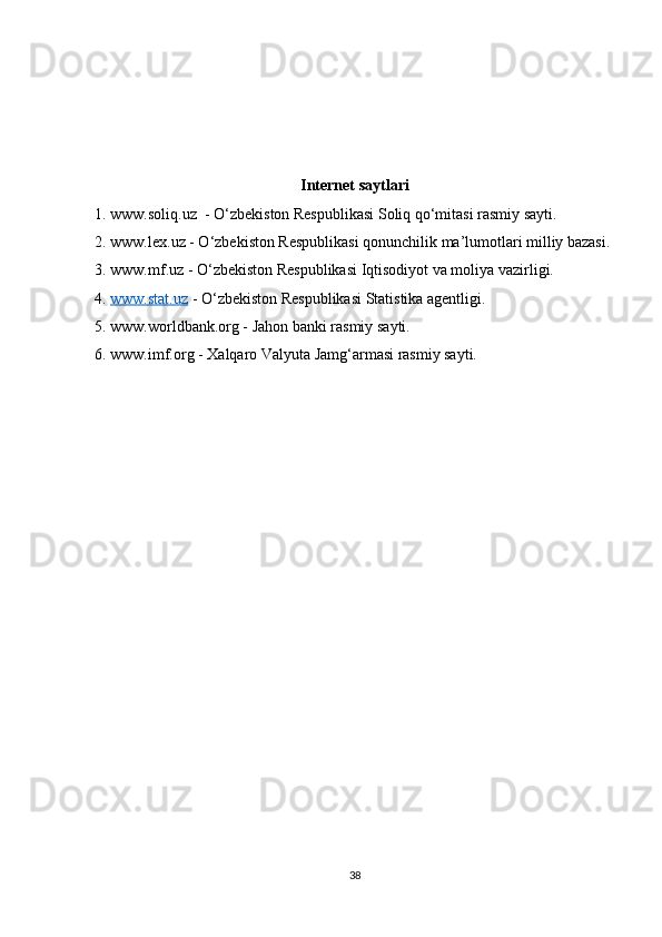 Internet saytlari 
1. www.soliq.uz  - O‘zbekiston Respublikasi Soliq qo‘mitasi rasmiy sayti.
2. www.lex.uz - O‘zbekiston Respublikasi qonunchilik ma’lumotlari milliy bazasi.
3. www.mf.uz - O‘zbekiston Respublikasi Iqtisodiyot va moliya vazirligi.
4.  www.stat.uz  - O‘zbekiston Respublikasi Statistika agentligi.
5. www.worldbank.org - Jahon banki rasmiy sayti.
6. www.imf.org - Xalqaro Valyuta Jamg‘armasi rasmiy sayti.
38 