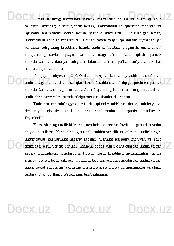 Kurs   ishining   vazifalari   yuridik   shaxs   tushunchasi   va   ularning   soliq
to‘lovchi   sifatidagi   o‘rnini   yoritib   berish,   umumdavlat   soliqlarining   mohiyati   va
iqtisodiy   ahamiyatini   ochib   berish,   yuridik   shaxslardan   undiriladigan   asosiy
umumdavlat soliqlari turlarini tahlil qilish, foyda solig‘i, qo‘shilgan qiymat solig‘i
va   aksiz   solig‘ining   hisoblash   hamda   undirish   tartibini   o‘rganish,   umumdavlat
soliqlarining   davlat   byudjeti   daromadlaridagi   o‘rnini   tahlil   qilish,   yuridik
shaxslardan   undiriladigan   soliqlarni   takomillashtirish   yo‘llari   bo‘yicha   takliflar
ishlab chiqishdan iborat.
Tadqiqot   obyekti   O‘zbekiston   Respublikasida   yuridik   shaxslardan
undiriladigan   umumdavlat   soliqlari   tizimi   hisoblanadi.   Tadqiqot   predmeti   yuridik
shaxslardan   undiriladigan   umumdavlat   soliqlarining   turlari,   ularning   hisoblash   va
undirish mexanizmlari hamda o‘ziga xos xususiyatlaridan iborat.
Tadqiqot   metodologiyasi :   sifatida   iqtisodiy   tahlil   va   sintez,   induksiya   va
deduksiya,   qiyosiy   tahlil,   statistik   ma’lumotlarni   o‘rganish   usullaridan
foydalanildi. 
Kurs ishining tuzilishi  kirish , uch bob , xulosa va foydalanilgan adabiyotlar
ro’yxatidan iborat.   Kurs ishining birinchi bobida yuridik shaxslardan undiriladigan
umumdavlat   soliqlarining   nazariy   asoslari,   ularning   iqtisodiy   mohiyati   va   soliq
tizimidagi o‘rni yoritib beriladi. Ikkinchi bobda yuridik shaxslardan undiriladigan
asosiy   umumdavlat   soliqlarining   turlari,   ularni   hisoblash   mexanizmlari   hamda
amaliy jihatlari tahlil qilinadi. Uchinchi bob esa yuridik shaxslardan undiriladigan
umumdavlat soliqlarini takomillashtirish masalalari, mavjud muammolar va ularni
bartaraf etish yo‘llarini o‘rganishga bag‘ishlangan.
4 