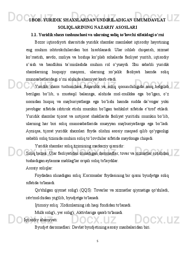 I BOB.  YURIDIK SHAXSLARDAN UNDIRILADIGAN UMUMDAVLAT
SOLIQLARINING NAZARIY ASOSLARI
1.1. Yuridik shaxs tushunchasi va ularning soliq to‘lovchi sifatidagi o‘rni
Bozor   iqtisodiyoti   sharoitida   yuridik   shaxslar   mamlakat   iqtisodiy   hayotining
eng   muhim   ishtirokchilaridan   biri   hisoblanadi.   Ular   ishlab   chiqarish,   xizmat
ko‘rsatish,   savdo,   moliya   va   boshqa   ko‘plab   sohalarda   faoliyat   yuritib,   iqtisodiy
o‘sish   va   bandlikni   ta’minlashda   muhim   rol   o‘ynaydi.   Shu   sababli   yuridik
shaxslarning   huquqiy   maqomi,   ularning   xo‘jalik   faoliyati   hamda   soliq
munosabatlaridagi o‘rni alohida ahamiyat kasb etadi.
Yuridik   shaxs   tushunchasi   fuqarolik   va   soliq   qonunchiligida   aniq   belgilab
berilgan   bo‘lib,   u   mustaqil   balansga,   alohida   mol-mulkka   ega   bo‘lgan,   o‘z
nomidan   huquq   va   majburiyatlarga   ega   bo‘lishi   hamda   sudda   da’vogar   yoki
javobgar   sifatida   ishtirok   etishi   mumkin   bo‘lgan   tashkilot   sifatida   e’tirof   etiladi.
Yuridik   shaxslar   tijorat   va   notijorat   shakllarda   faoliyat   yuritishi   mumkin   bo‘lib,
ularning   har   biri   soliq   munosabatlarida   muayyan   majburiyatlarga   ega   bo‘ladi.
Ayniqsa,   tijorat   yuridik   shaxslari   foyda   olishni   asosiy   maqsad   qilib   qo‘yganligi
sababli soliq tizimida muhim soliq to‘lovchilar sifatida maydonga chiqadi.
Yuridik shaxslar soliq tizimining markaziy qismidir:
Soliq bazasi:   Ular faoliyatidan olinadigan daromadlar, tovar va xizmatlar sotishdan
tushadigan aylanma mablag'lar orqali soliq to'laydilar.
Asosiy soliqlar:
Foydadan olinadigan soliq:   Korxonalar foydasining bir qismi byudjetga soliq
sifatida to'lanadi.
Qo'shilgan  qiymat  solig'i  (QQS):   Tovarlar  va xizmatlar  qiymatiga  qo'shiladi,
iste'molchidan yig'ilib, byudjetga to'lanadi.
Ijtimoiy soliq:   Xodimlarning ish haqi fondidan to'lanadi.
Mulk solig'i, yer solig'i:   Aktivlariga qarab to'lanadi.
Iqtisodiy ahamiyati:
Byudjet daromadlari:   Davlat byudjetining asosiy manbalaridan biri.
5 