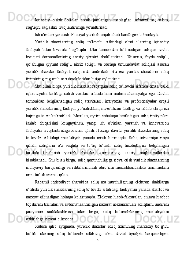 Iqtisodiy   o'sish:   Soliqlar   orqali   jamlangan   mablag'lar   infratuzilma,   ta'lim,
sog'liqni saqlashni rivojlantirishga yo'naltiriladi.
Ish o'rinlari yaratish:   Faoliyat yuritish orqali aholi bandligini ta'minlaydi.
Yuridik   shaxslarning   soliq   to‘lovchi   sifatidagi   o‘rni   ularning   iqtisodiy
faoliyati   bilan   bevosita   bog‘liqdir.   Ular   tomonidan   to‘lanadigan   soliqlar   davlat
byudjeti   daromadlarining   asosiy   qismini   shakllantiradi.   Xususan,   foyda   solig‘i,
qo‘shilgan   qiymat   solig‘i,   aksiz   solig‘i   va   boshqa   umumdavlat   soliqlari   asosan
yuridik   shaxslar   faoliyati   natijasida   undiriladi.   Bu   esa   yuridik   shaxslarni   soliq
tizimining eng muhim subyektlaridan biriga aylantiradi.
Shu bilan birga, yuridik shaxslar faqatgina soliq to‘lovchi sifatida emas, balki
iqtisodiyotni   tartibga   solish   vositasi   sifatida   ham   muhim   ahamiyatga   ega.   Davlat
tomonidan   belgilanadigan   soliq   stavkalari,   imtiyozlar   va   preferensiyalar   orqali
yuridik shaxslarning faoliyat yo‘nalishlari, investitsion faolligi va ishlab chiqarish
hajmiga ta’sir ko‘rsatiladi. Masalan,  ayrim sohalarga beriladigan soliq imtiyozlari
ishlab   chiqarishni   kengaytirish,   yangi   ish   o‘rinlari   yaratish   va   innovatsion
faoliyatni rivojlantirishga xizmat qiladi. Hozirgi davrda yuridik shaxslarning soliq
to‘lovchi   sifatidagi   mas’uliyati   yanada   oshib   bormoqda.   Soliq   intizomiga   rioya
qilish,   soliqlarni   o‘z   vaqtida   va   to‘liq   to‘lash,   soliq   hisobotlarini   belgilangan
tartibda   topshirish   yuridik   shaxslar   zimmasidagi   asosiy   majburiyatlardan
hisoblanadi. Shu bilan birga, soliq qonunchiligiga rioya etish yuridik shaxslarning
moliyaviy  barqarorligi  va   ishbilarmonlik  obro‘sini   mustahkamlashda  ham  muhim
omil bo‘lib xizmat qiladi.
Raqamli   iqtisodiyot   sharoitida   soliq   ma’murchiligining   elektron   shakllarga
o‘tilishi yuridik shaxslarning soliq to‘lovchi sifatidagi faoliyatini yanada shaffof va
nazorat qilinadigan holatga keltirmoqda. Elektron hisob-fakturalar, onlayn hisobot
topshirish tizimlari va avtomatlashtirilgan nazorat mexanizmlari soliqlarni undirish
jarayonini   soddalashtirish   bilan   birga,   soliq   to‘lovchilarning   mas’uliyatini
oshirishga xizmat qilmoqda.
Xulosa   qilib   aytganda,   yuridik   shaxslar   soliq   tizimining   markaziy   bo‘g‘ini
bo‘lib,   ularning   soliq   to‘lovchi   sifatidagi   o‘rni   davlat   byudjeti   barqarorligini
6 