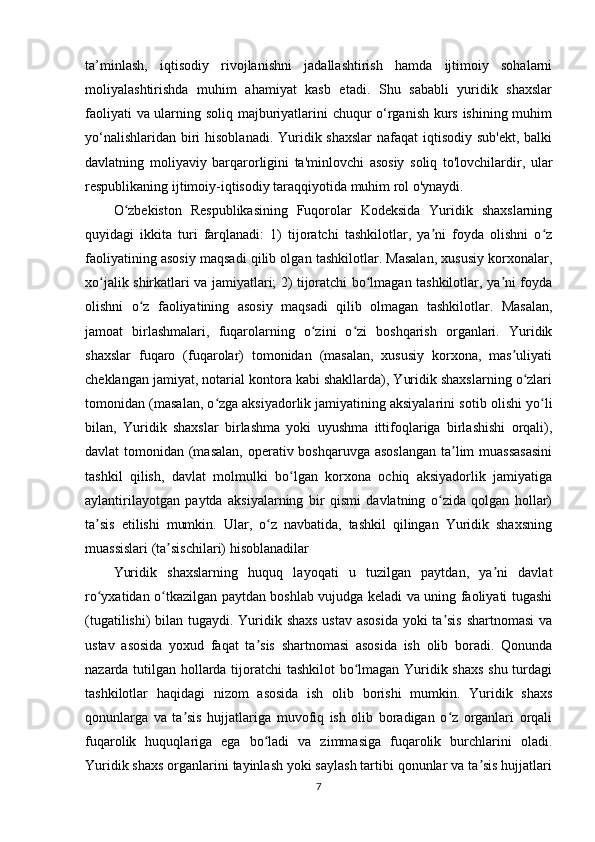 ta’minlash,   iqtisodiy   rivojlanishni   jadallashtirish   hamda   ijtimoiy   sohalarni
moliyalashtirishda   muhim   ahamiyat   kasb   etadi.   Shu   sababli   yuridik   shaxslar
faoliyati va ularning soliq majburiyatlarini chuqur o‘rganish kurs ishining muhim
yo‘nalishlaridan biri hisoblanadi. Yuridik shaxslar  nafaqat  iqtisodiy sub'ekt, balki
davlatning   moliyaviy   barqarorligini   ta'minlovchi   asosiy   soliq   to'lovchilardir,   ular
respublikaning ijtimoiy-iqtisodiy taraqqiyotida muhim rol o'ynaydi.
O zbekiston   Respublikasining   Fuqorolar   Kodeksida   Yuridik   shaxslarningʻ
quyidagi   ikkita   turi   farqlanadi:   1)   tijoratchi   tashkilotlar,   ya ni   foyda   olishni   o z	
ʼ ʻ
faoliyatining asosiy maqsadi qilib olgan tashkilotlar. Masalan, xususiy korxonalar,
xo jalik shirkatlari va jamiyatlari; 2) tijoratchi bo lmagan tashkilotlar, ya ni foyda	
ʻ ʻ ʼ
olishni   o z   faoliyatining   asosiy   maqsadi   qilib   olmagan   tashkilotlar.   Masalan,	
ʻ
jamoat   birlashmalari,   fuqarolarning   o zini   o zi   boshqarish   organlari.   Yuridik	
ʻ ʻ
shaxslar   fuqaro   (fuqarolar)   tomonidan   (masalan,   xususiy   korxona,   mas uliyati	
ʼ
cheklangan jamiyat, notarial kontora kabi shakllarda), Yuridik shaxslarning o zlari	
ʻ
tomonidan (masalan, o zga	
ʻ   aksiyadorlik   jamiyatining aksiyalarini sotib olishi yo li	ʻ
bilan,   Yuridik   shaxslar   birlashma   yoki   uyushma   ittifoqlariga   birlashishi   orqali),
davlat tomonidan (masalan,  operativ boshqaruvga asoslangan  ta lim  muassasasini	
ʼ
tashkil   qilish,   davlat   molmulki   bo lgan   korxona   ochiq   aksiyadorlik   jamiyatiga	
ʻ
aylantirilayotgan   paytda   aksiyalarning   bir   qismi   davlatning   o zida   qolgan   hollar)	
ʻ
ta sis   etilishi   mumkin.   Ular,   o z   navbatida,   tashkil   qilingan   Yuridik   shaxsning	
ʼ ʻ
muassislari (ta sischilari) hisoblanadilar	
ʼ
Yuridik   shaxslarning   huquq   layoqati   u   tuzilgan   paytdan,   ya ni   davlat	
ʼ
ro yxatidan o tkazilgan paytdan boshlab vujudga keladi va uning faoliyati tugashi	
ʻ ʻ
(tugatilishi)  bilan tugaydi. Yuridik shaxs ustav asosida  yoki ta sis  shartnomasi  va	
ʼ
ustav   asosida   yoxud   faqat   ta sis   shartnomasi   asosida   ish   olib   boradi.   Qonunda	
ʼ
nazarda tutilgan hollarda tijoratchi  tashkilot bo lmagan Yuridik shaxs shu turdagi	
ʻ
tashkilotlar   haqidagi   nizom   asosida   ish   olib   borishi   mumkin.   Yuridik   shaxs
qonunlarga   va   ta sis   hujjatlariga   muvofiq   ish   olib   boradigan   o z   organlari   orqali	
ʼ ʻ
fuqarolik   huquqlariga   ega   bo ladi   va   zimmasiga   fuqarolik   burchlarini   oladi.	
ʻ
Yuridik shaxs organlarini tayinlash yoki saylash tartibi qonunlar va ta sis hujjatlari	
ʼ
7 