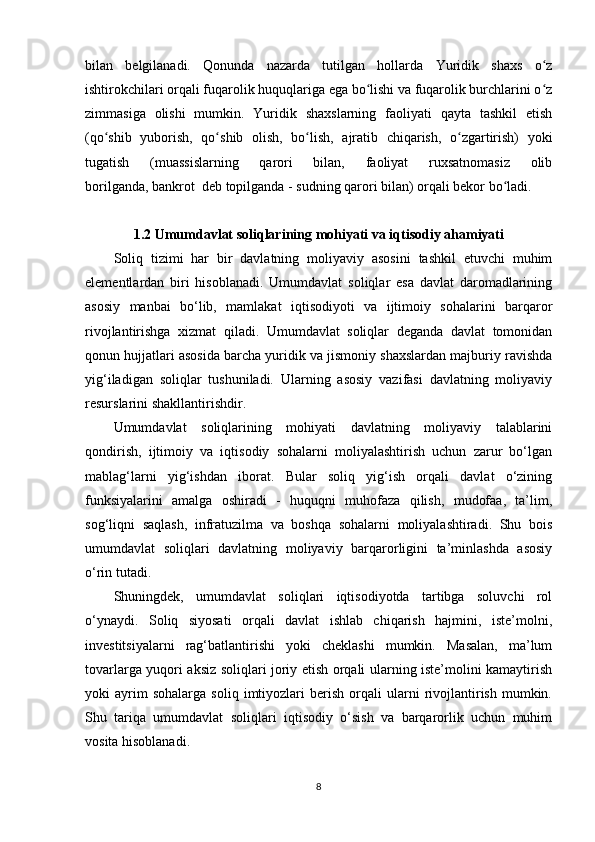 bilan   belgilanadi.   Qonunda   nazarda   tutilgan   hollarda   Yuridik   shaxs   o zʻ
ishtirokchilari orqali fuqarolik huquqlariga ega bo lishi va fuqarolik burchlarini o z	
ʻ ʻ
zimmasiga   olishi   mumkin.   Yuridik   shaxslarning   faoliyati   qayta   tashkil   etish
(qo shib   yuborish,   qo shib   olish,   bo lish,   ajratib   chiqarish,   o zgartirish)   yoki	
ʻ ʻ ʻ ʻ
tugatish   (muassislarning   qarori   bilan,   faoliyat   ruxsatnomasiz   olib
borilganda,   bankrot    deb topilganda   - sudning qarori bilan) orqali bekor bo ladi.	
ʻ
1.2 Umumdavlat soliqlarining mohiyati va iqtisodiy ahamiyati
Soliq   tizimi   har   bir   davlatning   moliyaviy   asosini   tashkil   etuvchi   muhim
elementlardan   biri   hisoblanadi.   Umumdavlat   soliqlar   esa   davlat   daromadlarining
asosiy   manbai   bo‘lib,   mamlakat   iqtisodiyoti   va   ijtimoiy   sohalarini   barqaror
rivojlantirishga   xizmat   qiladi.   Umumdavlat   soliqlar   deganda   davlat   tomonidan
qonun hujjatlari asosida barcha yuridik va jismoniy shaxslardan majburiy ravishda
yig‘iladigan   soliqlar   tushuniladi.   Ularning   asosiy   vazifasi   davlatning   moliyaviy
resurslarini shakllantirishdir.
Umumdavlat   soliqlarining   mohiyati   davlatning   moliyaviy   talablarini
qondirish,   ijtimoiy   va   iqtisodiy   sohalarni   moliyalashtirish   uchun   zarur   bo‘lgan
mablag‘larni   yig‘ishdan   iborat.   Bular   soliq   yig‘ish   orqali   davlat   o‘zining
funksiyalarini   amalga   oshiradi   -   huquqni   muhofaza   qilish,   mudofaa,   ta’lim,
sog‘liqni   saqlash,   infratuzilma   va   boshqa   sohalarni   moliyalashtiradi.   Shu   bois
umumdavlat   soliqlari   davlatning   moliyaviy   barqarorligini   ta’minlashda   asosiy
o‘rin tutadi.
Shuningdek,   umumdavlat   soliqlari   iqtisodiyotda   tartibga   soluvchi   rol
o‘ynaydi.   Soliq   siyosati   orqali   davlat   ishlab   chiqarish   hajmini,   iste’molni,
investitsiyalarni   rag‘batlantirishi   yoki   cheklashi   mumkin.   Masalan,   ma’lum
tovarlarga yuqori aksiz soliqlari joriy etish orqali ularning iste’molini kamaytirish
yoki   ayrim   sohalarga   soliq   imtiyozlari   berish   orqali   ularni   rivojlantirish   mumkin.
Shu   tariqa   umumdavlat   soliqlari   iqtisodiy   o‘sish   va   barqarorlik   uchun   muhim
vosita hisoblanadi.
8 