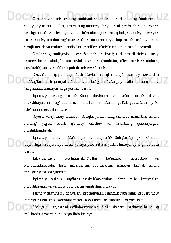 Umumdavlat   soliqlarining   mohiyati   shundaki,   ular   davlatning   fundamental
moliyaviy manbai bo'lib, jamiyatning umumiy ehtiyojlarini qondirish, iqtisodiyotni
tartibga solish va ijtimoiy adolatni ta'minlashga xizmat qiladi; iqtisodiy ahamiyati
esa   iqtisodiy   o'sishni   rag'batlantirish,   resurslarni   qayta   taqsimlash,   infratuzilmani
rivojlantirish va makroiqtisodiy barqarorlikni ta'minlashda muhim rol o'ynaydi.
Davlatning   moliyaviy   negizi:   Bu   soliqlar   byudjet   daromadlarining   asosiy
qismini   tashkil   etadi,   bu   esa   davlat   xizmatlari   (mudofaa,   ta'lim,  sog'liqni   saqlash,
xavfsizlik) uchun mablag' ajratish imkonini beradi.
Resurslarni   qayta   taqsimlash:   Davlat,   soliqlar   orqali   xususiy   sektordan
mablag'larni olib, jamiyat uchun muhim bo'lgan sohalarga yo'naltiradi, bu ijtimoiy
tengsizlikni kamaytirishga yordam beradi.
Iqtisodiy   tartibga   solish:   Soliq   stavkalari   va   turlari   orqali   davlat
investitsiyalarni   rag'batlantirishi,   ma'lum   sohalarni   qo'llab-quvvatlashi   yoki
iste'molni cheklashi mumkin.
Siyosiy va ijtimoiy funksiya:   Soliqlar  jamiyatning umumiy manfatlari  uchun
mablag'   yig'ish   orqali   ijtimoiy   kelishuv   va   davlatning   qonuniyligini
mustahkamlaydi.
Iqtisodiy   ahamiyati:   Makroiqtisodiy   barqarorlik:   Soliqlar   byudjet   defitsitini
qoplashga  va iqtisodiyotni  inflyatsiya  yoki  retsessiyadan  himoya qilishga  yordam
beradi.
Infratuzilmani   rivojlantirish:   Yo'llar,   ko'priklar,   energetika   va
kommunikatsiyalar   kabi   infratuzilma   loyihalariga   sarmoya   kiritish   uchun
moliyaviy manba yaratadi.
Iqtisodiy   o'sishni   rag'batlantirish:   Korxonalar   uchun   soliq   imtiyozlari
investitsiyalar va yangi ish o'rinlarini yaratishga undaydi.
Ijtimoiy dasturlar:   Pensiyalar, stipendiyalar, ishsizlik  nafaqalari  kabi ijtimoiy
himoya dasturlarini moliyalashtiradi, aholi turmush darajasini yaxshilaydi.
Moliya-pul   siyosatini   qo'llab-quvvatlash:   Soliq   siyosati   markaziy   bankning
pul-kredit siyosati bilan birgalikda ishlaydi.
9 