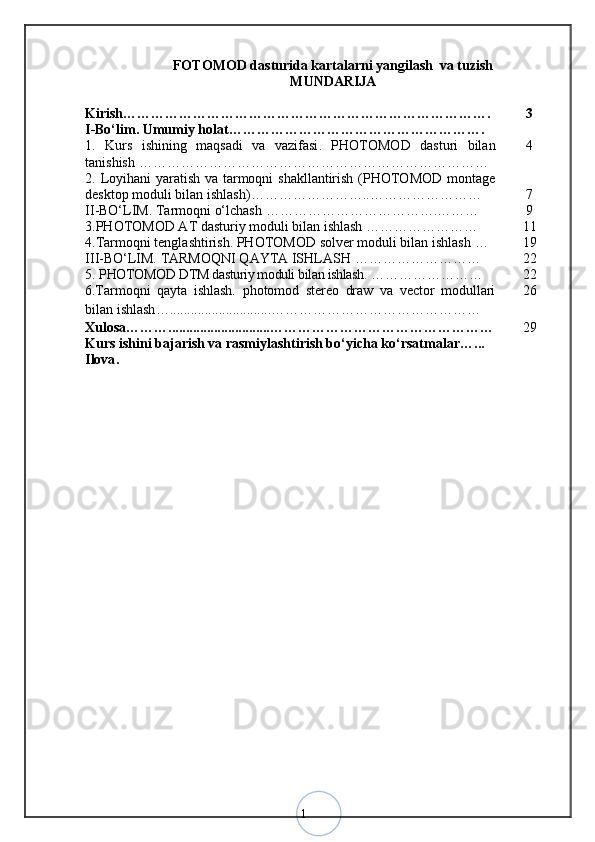 1FOTOMOD dasturida kartalarni yangilash  va tuzish  
MUNDARIJA
Kirish……………………………………………………………………. 3
I -Bо‘lim. Umumiy holat ……………………………………………….
1.   Kurs   ishining   maqsadi   va   vazifasi .   PHOTOMOD   dasturi   bilan
tanishish  ………………………………………………………………… 4
2.   Loyihani  yaratish va tarmoqni  shakllantirish (PHOTOMOD montage
desktop moduli bilan ishlash) ……………………..…………………… 7
II -BО‘LIM.   Tarmoqni o‘lchash  ……………………………….……… 9
3. PHOTOMOD AT dasturiy moduli bilan ishlash  …………………… 1 1
4 . Tarmoqni tenglashtirish. PHOTOMOD solver moduli bilan ishlash  … 19
I I I-BО‘LIM.   TARMOQNI QAYTA ISHLASH  ……………………… 22
5.   PHOTOMOD DTM dasturiy moduli bilan ishlash .  …………………… 22
6. Tarmoqni   qayta   ishlash.   photomod   stereo   draw   va   vector   modullari
bilan ishlash … ............................. ……………………………………… 26
Xulosa ……… ............................. ………………………………………… 29
Kurs ishini bajarish va rasmiylashtirish bо‘yicha kо‘rsatmalar …...
Ilova .