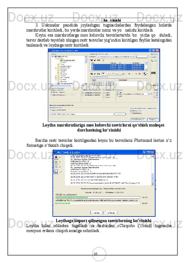 10 ko rinishi
3.   Uskunalar   panelida   joylashgan   tugmachalardan   foydalangan   holatda
marshrutlar kiritiladi, bu yerda marshrutlar nomi va yo nalishi kiritiladi	
 .
Keyin   esa   marshrutlarga   mos   keluvchi   tasvirlartartibi   bo yicha   qo shiladi,	
 
tasvir dastlab tay ѐ	
< rlab olingan rastr tasvirlar yig‘indisi kiritilgan fayllar katalogidan
tanlanadi va loyihaga rastr kiritiladi.
Loyiha marshrutlariga mos keluvchi tasvirlarni qo‘shish muloqot
darchasining ko‘rinishi
Barcha  rastr  tasvirlar   kiritilgandan  keyin  bu  tasvirlarni  Photomod  lasturi   o‘z
formatiga o‘tkazib chiqadi. 
Loyihaga import qilin ѐ	
Q tgan tasvirlarning ko‘rinishi
Loyiha   bilan   ishlashni   tugallash   va   dasturdan   «Chiqish»   (Vixod)   tugmacha
menyusi  ѐ	
< rdami chiqish amalga oshiriladi.