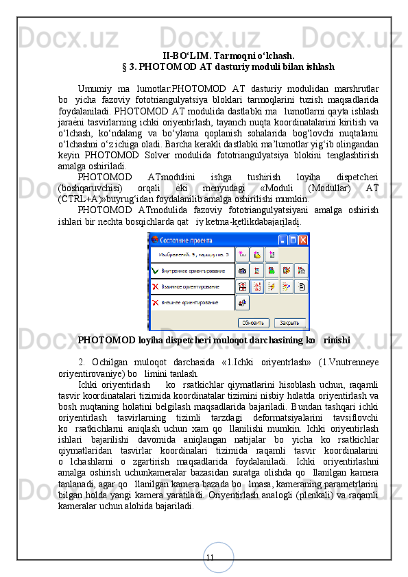 11II -BО‘LIM.  Tarmoqni o‘lchash.
§ 3.  PHOTOMOD AT dasturiy moduli bilan ishlash
Umumiy   ma lumotlar:PHOTOMOD   AT   dasturiy   modulidan   marshrutlar
bo yicha   fazoviy   fototriangulyatsiya   bloklari   tarmoqlarini   tuzish   maqsadlarida	
foydalaniladi. PHOTOMOD AT modulida dastlabki  ma lumotlarni qayta ishlash	
jara ѐ	
< ni  tasvirlarning ichki   oriyentirlash,  tayanch  nuqta  koordinatalarini  kiritish  va
o‘lchash,   ko‘ndalang   va   bo‘ylama   qoplanish   sohalarida   bog‘lovchi   nuqtalarni
o‘lchashni o‘z ichiga oladi. Barcha kerakli dastlabki ma’lumotlar yig‘ib olingandan
keyin   PHOTOMOD   Solver   modulida   fototriangulyatsiya   blokini   tenglashtirish
amalga oshiriladi. 
PHOTOMOD   ATmodulini   ishga   tushirish   loyiha   dispetcheri
(boshqaruvchisi)   orqali   ѐ	
< ki   menyudagi   «Moduli   (Modullar)   AT
(CTRL+A)»buyrug‘idan foydalanilib amalga oshirilishi mumkin. 
PHOTOMOD   ATmodulida   fazoviy   fototriangulyatsiyani   amalga   oshirish
ishlari bir nechta bosqichlarda qat iy ketma-ketlikdabajariladi.	
PHOTOMOD loyiha dispetcheri muloqot darchasining ko rinishi	
2.   Ochilgan   muloqot   darchasida   «1.Ichki   oriyentrlash»   (1.Vnutrenneye
oriyentirovaniye) bo limini tanlash. 	
Ichki   oriyentirlash     ko rsatkichlar   qiymatlarini   hisoblash   uchun,   raqamli	
 
tasvir koordinatalari tizimida koordinatalar tizimini nisbiy holatda oriyentirlash va
bosh   nuqtaning   holatini   belgilash   maqsadlarida   bajariladi.   Bundan   tashqari   ichki
oriyentirlash   tasvirlarning   tizimli   tarzdagi   deformatsiyalarini   tavsiflovchi
ko rsatkichlarni   aniqlash   uchun   xam   qo llanilishi   mumkin.   Ichki   oriyentirlash	
 
ishlari   bajarilishi   davomida   aniqlangan   natijalar   bo yicha   ko rsatkichlar	
 
qiymatlaridan   tasvirlar   koordinalari   tizimida   raqamli   tasvir   koordinalarini
o lchashlarni   o zgartirish   maqsadlarida   foydalaniladi.  	
  Ichki   oriyentirlashni
amalga   oshirish   uchunkameralar   bazasidan   suratga   olishda   qo llanilgan   kamera	
tanlanadi, agar qo llanilgan kamera bazada bo lmasa, kameraning parametrlarini	
 
bilgan holda yangi kamera yaratiladi. Oriyentirlash analogli  (plenkali) va raqamli
kameralar uchun alohida bajariladi.