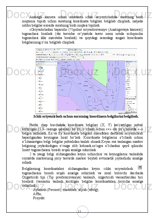 12Analogli   kamera   uchun   suratlarni   ichki   oriyentirlashda   suratning   bosh
nuqtasini   topish   uchun   suratning   koordinata   belgilari   belgilab   chiqiladi,   natjada
ushbu belgilar asosida suratning bosh nuqtasi topiladi. 
«Oriyentirlashni bajarish» (Vipolnit oriyentirovaniye (Analogovaya kamera))
tugmachasi   bosiladi   ( ѐ< ki   tasvirlar   ro‘yxatida   tasvir   nomi   ustida   sichqoncha
tugmachasi   ikki   marotaba   bosiladi)   va   quyidagi   rasmdagi   singari   koordinata
belgilarining o‘rni belgilab chiqiladi.
Ichki oriyentirlash uchun suratning koordinata belgilarini belgilash.
Pastki   chap   burchakda   koordinata   belgilari   (X,   Y)   ko‘rsatilgan   jadval
keltirilgan (3.3– rasmga qaralsin) bo‘lib, o‘lchash uchun «+»  ѐ	
< ki yo‘q holatda «–»
belgisi  tanlanadi, Ex va Ey koordinata belgilari  masofalari  dastlabki  oriyentirlash
bajarilgandan   keyingina   hosil   bo‘ladi.   Koordinata   belgilarini   o‘lchash   uchun
o‘lchana ѐ	
< tgan belgi belgilar jadvalidan tanlab olinadi.Keyin esa tanlangan marker
belgining   joylashishgan   o‘rniga   olib   kelinadi,so‘ngra   o‘lchashni   qayd   qilinishi
Insert tugmachasini bosish orqali amalga oshiriladi.
2   ta   yangi   belgi   o ‘lchangandan   keyin   uchinchisi   va   keyingilarini   tanlashda
ro ‘yxatda   markerning   joriy   tasvirda   marker   bo ‘ylab   avtomatik   joylashishi   amalga
oshadi.
Belgilarning   koordinatalari   o ‘lchangandan   keyin   ichki   oriyentirlash  
tugmachasini   bosish   orqali   amalga   oshiriladi   va   xosil   bo ‘luvchi   darchada
O ‘zgartirish   tipi   (Tip   preobrazovaniya)   tanlanib,   o ‘zgartirish   variantlaridan   biri
bosiladi   (variantni   tanlash   kiritilgan   belgilar   koordinatalari   bo ‘yicha   amalga
oshiriladi); 
 Aylanish (Povorot), masshtab, siljish (sdvig); 	
–
 Affin; 
–
 Proyekt. 
– 