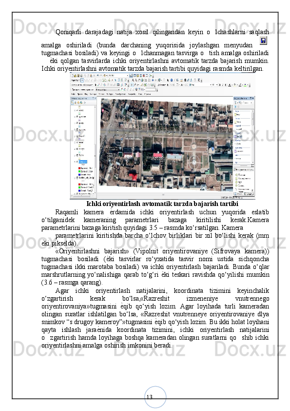 13Qoniqarli   darajadagi   natija   xosil   qilingandan   keyin   o lchashlarni   saqlash
amalga   oshiriladi   (bunda   darchaning   yuqorisida   joylashgan   menyudan  
tugmachasi  bosiladi) va keyingi o lchanmagan tasvirga o tish amalga oshiriladi	
 
 	
 ѐ	< ki   qolgan   tasvirlarda   ichki   oriyentirlashni   avtomatik   tarzda   bajarish   mumkin.
Ichki oriyentirlashni avtomatik tarzda bajarish tartibi quyidagi rasmda keltirilgan.
Ichki oriyentirlash avtomatik tarzda bajarish tartibi
Raqamli   kamera   ѐ	
< rdamida   ichki   oriyentirlash   uchun   yuqorida   eslatib
o‘tilganidek   kameraning   parametrlari   bazaga   kiritilishi   kerak.Kamera
parametrlarini bazaga kiritish quyidagi 3.5 – rasmda ko‘rsatilgan. Kamera 
parametrlarini   kiritishda   barcha   o‘lchov   birliklari   bir   xil   bo‘lishi   kerak   (mm
ѐ	
< ki pikselda).
«Oriyentirlashni   bajarish»   (Vipolnit   oriyentirovaniye   (Sifrovaya   kamera))
tugmachasi   bosiladi   ( ѐ	
< ki   tasvirlar   ro‘yxatida   tasvir   nomi   ustida   sichqoncha
tugmachasi  ikki marotaba bosiladi) va ichki oriyentirlash bajariladi. Bunda o‘qlar
marshrutlarning  yo‘nalishiga  qarab  to‘g‘ri   ѐ	
< ki   teskari   ravishda  qo‘yilishi  mumkin
(3.6 – rasmga qarang). 
Agar   ichki   oriyentirlash   natijalarini,   koordinata   tizimini   keyinchalik
o‘zgartirish   kerak   bo‘lsa,«Razreshit   izmeneniye   vnutrennego
oriyentirovaniya»tugmasini   ѐ	
< qib   qo‘yish   lozim.   Agar   loyihada   turli   kameradan
olingan   suratlar   ishlatilgan   bo‘lsa,   «Razreshit   vnutrenneye   oriyentirovaniye   dlya
snimkov “s drugoy kameroy”»tugmasini  ѐ	
< qib qo‘yish lozim. Bu ikki holat loyihani
qayta   ishlash   jara ѐ	
< nida   koordinata   tizimini,   ichki   oriyentirlash   natijalarini
o zgartirish hamda loyihaga boshqa kameradan olingan suratlarni qo shib ichki	
 
oriyentirlashni amalga oshirish imkonini beradi .