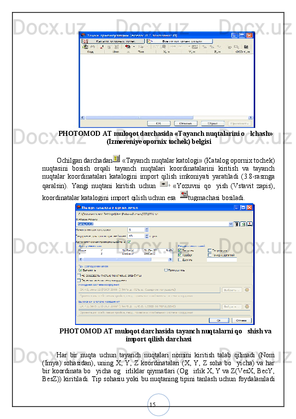 15PHOTOMOD AT muloqot darchasida «Tayanch nuqtalarini o lchash»
(Izmereniye opornix tochek) belgisi
Ochilgan darchadan   «Tayanch nuqtalar katologi» (Katalog opornix tochek)
nuqtasini   bosish   orqali   tayanch   nuqtalari   koordinatalarini   kiritish   va   tayanch
nuqtalar   koordinatalari   katalogini   import   qilish   imkoniyati   yaratiladi   (3.8-rasmga
qaralsin).   Yangi   nuqtani   kiritish   uchun     «Yozuvni   qo yish   (Vstavit   zapis),	
koordinatalar katalogini import qilish uchun esa  tugmachasi bosiladi.
PHOTOMOD AT muloqot darchasida tayanch nuqtalarni qo shish va	
import qilish darchasi
Har   bir   nuqta   uchun   tayanch   nuqtalari   nomini   kiritish   talab   qilinadi   (Nom
(Imya) sohasidan), uning X, Y, Z koordinatalari  (X, Y, Z soha bo yicha)  va har	
bir koordinata bo yicha og irliklar qiymatlari (Og irlik X, Y va Z(VesX, BecY,	
  
BesZ)) kiritiladi. Tip sohasiu yoki bu nuqtaning tipini tanlash uchun foydalaniladi