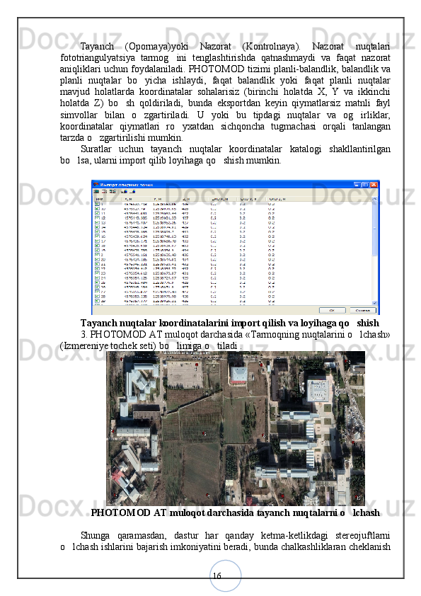 16  Tayanch   (Opornaya)yoki   Nazorat   (Kontrolnaya).   Nazorat   nuqtalari
fototriangulyatsiya   tarmog ini   tenglashtirishda   qatnashmaydi   va   faqat   nazorat	
aniqliklari uchun foydalaniladi. PHOTOMOD tizimi planli-balandlik, balandlik va
planli   nuqtalar   bo yicha   ishlaydi,   faqat   balandlik   yoki   faqat   planli   nuqtalar	
mavjud   holatlarda   koordinatalar   sohalarisiz   (birinchi   holatda   X,   Y   va   ikkinchi
holatda   Z)   bo sh   qoldiriladi,   bunda   eksportdan   keyin   qiymatlarsiz   matnli   fayl	
simvollar   bilan   o zgartiriladi.   U   yoki   bu   tipdagi   nuqtalar   va   og irliklar,	
 
koordinatalar   qiymatlari   ro yxatdan   sichqoncha   tugmachasi   orqali   tanlangan	
tarzda o zgartirilishi mumkin. 	
Suratlar   uchun   tayanch   nuqtalar   koordinatalar   katalogi   shakllantirilgan
bo lsa, ularni import qilib loyihaga qo shish mumkin.	
 
Tayanch nuqtalar koordinatalarini import qilish va loyihaga qo shish 	
3. PHOTOMOD AT muloqot darchasida «Tarmoqning nuqtalarini o lchash»
(Izmereniye tochek seti) bo limiga o tiladi .	
 
PHOTOMOD AT muloqot darchasida tayanch nuqtalarni o lchash	
Shunga   qaramasdan,   dastur   har   qanday   ketma-ketlikdagi   stereojuftlarni
o lchash ishlarini bajarish imkoniyatini beradi, bunda chalkashliklaran cheklanish	
