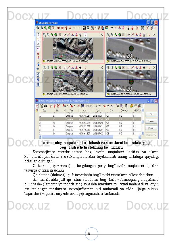 18Tarmoqning nuqtalarini o lchash va suratlarni ko ndalangiga 
bog lash ishchi stolining ko rinishi	
  .
Stereorejimda   marshrutlararo   bog lovchi   nuqtalarni   kiritish   va   ularni	
ko chirish   jara	
 ѐ	< nida   stereokomparatordan   foydalanilib   uning   tarkibiga   quyidagi
belgilar kiritilgan:
O‘tkazmoq   (perenesti)   –   belgilangan   joriy   bog‘lovchi   nuqtalarni   qo‘shni
tasvirga o‘tkazish uchun 
Qo‘shmoq (dobavit)– juft tasvirlarda bog‘lovchi nuqtalarni o‘lchash uchun 
Bir   marshrutda   juft   qo shni   suratlarni   bog lash   «Tarmoqning   nuqtalarini	
 
o lchash» (Izmereniye tochek seti) sohasida marshrut ro yxati tanlanadi va keyin	
 
esa   tanlangan   mashrutda   stereojuftlardan   biri   tanlanadi   va   «Mo ljalga   olishni	
bajarish» (Vipolnit oriyentirovaniye) tugmachasi tanlanadi.
