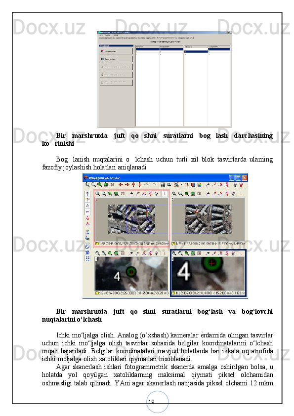 19Bir   marshrutda   juft   qo shni   suratlarni   bog lash   darchasining 
ko rinishi	
Bog lanish   nuqtalarini   o lchash   uchun   turli   xil   blok   tasvirlarda   ularning	
 
fazofiy joylashish holatlari aniqlanadi
Bir   marshrutda   juft   qo shni   suratlarni   bog‘lash   va   bog‘lovchi	
nuqtalarini o‘lchash
Ichki mo‘ljalga olish. Analog (o‘xshash) kameralar  ѐ	
< rdamida olingan tasvirlar
uchun   ichki   mo‘ljalga   olish   tasvirlar   sohasida   belgilar   koordinatalarini   o‘lchash
orqali   bajariladi.   Belgilar   koordinatalari   mavjud   holatlarda   har   ikkala   o q   atrofida
ichki mo ljalga olish xatoliklari qiymatlari hisoblanadi. 
Agar   skanerlash   ishlari   fotogrammetrik   skanerda   amalga   oshirilgan   bo lsa,   u
holatda   yo l   qo yilgan   xatoliklarning   maksimal   qiymati   piksel   o lchamidan
oshmasligi talab qilinadi. YA ni agar skanerlash natijasida piksel o lchami 12 mkm