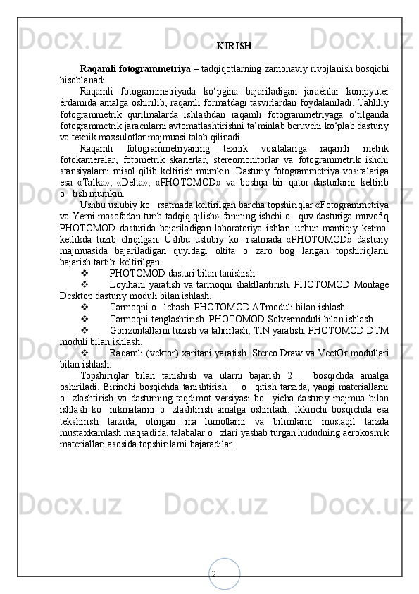2 KIRISH
Raqamli fotogrammetriya  – tadqiqotlarning zamonaviy rivojlanish bosqichi
hisoblanadi. 
Raqamli   fotogrammetriyada   ko‘pgina   bajariladigan   jaraѐ<nlar   kompyuter
ѐ	
<rdamida amalga oshirilib, raqamli formatdagi tasvirlardan foydalaniladi. Tahliliy
fotogrammetrik   qurilmalarda   ishlashdan   raqamli   fotogrammetriyaga   o‘tilganda
fotogrammetrik jara	
ѐ<nlarni avtomatlashtirishni ta’minlab beruvchi ko‘plab dasturiy
va texnik maxsulotlar majmuasi talab qilinadi. 
Raqamli   fotogrammetriyaning   texnik   vositalariga   raqamli   metrik
fotokameralar,   fotometrik   skanerlar,   stereomonitorlar   va   fotogrammetrik   ishchi
stansiyalarni   misol   qilib   keltirish   mumkin.   Dasturiy   fotogrammetriya   vositalariga
esa   «Talka»,   «Delta»,   «PHOTOMOD»   va   boshqa   bir   qator   dasturlarni   keltirib
o tish mumkin. 	
‘
Ushbu uslubiy ko rsatmada keltirilgan barcha topshiriqlar «Fotogrammetriya	
‘
va Yerni masofadan turib tadqiq qilish» fanining ishchi o quv dasturiga muvofiq	
‘
PHOTOMOD   dasturida   bajariladigan   laboratoriya   ishlari   uchun   mantiqiy   ketma-
ketlikda   tuzib   chiqilgan.   Ushbu   uslubiy   ko rsatmada   «PHOTOMOD»   dasturiy	
‘
majmuasida   bajariladigan   quyidagi   oltita   o zaro   bog langan   topshiriqlarni	
‘ ‘
bajarish tartibi keltirilgan.
 PHOTOMOD dasturi bilan tanishish. 
 Loyihani  yaratish   va  tarmoqni  shakllantirish.   PHOTOMOD   Montage
Desktop dasturiy moduli bilan ishlash. 
 Tarmoqni o lchash. PHOTOMOD ATmoduli bilan ishlash. 	
‘
 Tarmoqni tenglashtirish. PHOTOMOD Solvermoduli bilan ishlash. 
 Gorizontallarni tuzish va tahrirlash, TIN yaratish. PHOTOMOD DTM
moduli bilan ishlash. 
 Raqamli (vektor) xaritani yaratish. Stereo Draw va VectOr modullari
bilan ishlash.
Topshiriqlar   bilan   tanishish   va   ularni   bajarish   2     bosqichda   amalga	
–
oshiriladi.   Birinchi   bosqichda   tanishtirish     o qitish   tarzida,   yangi   materiallarni	
– ‘
o zlashtirish   va   dasturning   taqdimot   versiyasi   bo yicha   dasturiy   majmua   bilan	
‘ ‘
ishlash   ko nikmalarini   o zlashtirish   amalga   oshiriladi.   Ikkinchi   bosqichda   esa	
‘ ‘
tekshirish   tarzida,   olingan   ma lumotlarni   va   bilimlarni   mustaqil   tarzda	
’
mustaxkamlash maqsadida, talabalar o zlari yashab turgan hududning aerokosmik	
‘
materiallari asosida topshirilarni bajaradilar. 