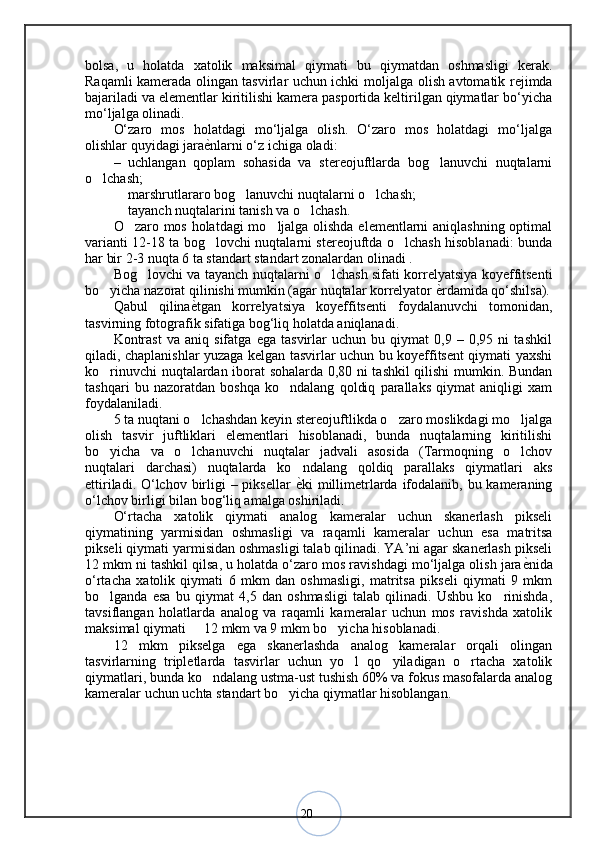 20bo lsa,   u   holatda   xatolik   maksimal   qiymati   bu   qiymatdan   oshmasligi   kerak.
Raqamli kamerada olingan tasvirlar uchun ichki mo ljalga olish avtomatik rejimda
bajariladi va elementlar kiritilishi kamera pasportida keltirilgan qiymatlar bo‘yicha
mo‘ljalga olinadi. 
O‘zaro   mos   holatdagi   mo‘ljalga   olish.   O‘zaro   mos   holatdagi   mo‘ljalga
olishlar quyidagi jara ѐ< nlarni o‘z ichiga oladi: 
–   uchlangan   qoplam   sohasida   va   stereojuftlarda   bog lanuvchi   nuqtalarni	
o lchash; 	
 marshrutlararo bog lanuvchi nuqtalarni o lchash; 	
  
 tayanch nuqtalarini tanish va o lchash. 
 
O zaro mos holatdagi mo ljalga olishda elementlarni aniqlashning optimal	
 
varianti 12-18 ta bog lovchi nuqtalarni stereojuftda o lchash hisoblanadi: bunda	
 
har bir 2-3 nuqta 6 ta standart standart zonalardan olinadi .
Bog lovchi va tayanch nuqtalarni o lchash sifati korrelyatsiya koyeffitsenti	
 
bo yicha nazorat qilinishi mumkin (agar nuqtalar korrelyator 	
 ѐ	< rdamida qo‘shilsa).
Qabul   qilina ѐ	
< tgan   korrelyatsiya   koyeffitsenti   foydalanuvchi   tomonidan,
tasvirning fotografik sifatiga bog‘liq holatda aniqlanadi. 
Kontrast   va   aniq   sifatga   ega   tasvirlar   uchun   bu   qiymat   0,9   –   0,95   ni   tashkil
qiladi, chaplanishlar yuzaga kelgan tasvirlar uchun bu koyeffitsent qiymati yaxshi
ko rinuvchi nuqtalardan iborat sohalarda 0,80 ni tashkil qilishi mumkin. Bundan	
tashqari   bu   nazoratdan   boshqa   ko ndalang   qoldiq   parallaks   qiymat   aniqligi   xam	
foydalaniladi. 
5 ta nuqtani o lchashdan keyin stereojuftlikda o zaro moslikdagi mo ljalga	
  
olish   tasvir   juftliklari   elementlari   hisoblanadi,   bunda   nuqtalarning   kiritilishi
bo yicha   va   o lchanuvchi   nuqtalar   jadvali   asosida   (Tarmoqning   o lchov	
  
nuqtalari   darchasi)   nuqtalarda   ko ndalang   qoldiq   parallaks   qiymatlari   aks	
ettiriladi. O‘lchov birligi  – piksellar   ѐ
< ki millimetrlarda ifodalanib, bu kameraning
o‘lchov birligi bilan bog‘liq amalga oshiriladi. 
O‘rtacha   xatolik   qiymati   analog   kameralar   uchun   skanerlash   pikseli
qiymatining   yarmisidan   oshmasligi   va   raqamli   kameralar   uchun   esa   matritsa
pikseli qiymati yarmisidan oshmasligi talab qilinadi. YA’ni agar skanerlash pikseli
12 mkm ni tashkil qilsa, u holatda o‘zaro mos ravishdagi mo‘ljalga olish jara ѐ	
< nida
o‘rtacha   xatolik   qiymati   6   mkm   dan   oshmasligi,   matritsa   pikseli   qiymati   9   mkm
bo lganda   esa   bu   qiymat   4,5   dan   oshmasligi   talab   qilinadi.   Ushbu   ko rinishda,	
 
tavsiflangan   holatlarda   analog   va   raqamli   kameralar   uchun   mos   ravishda   xatolik
maksimal qiymati   12 mkm va 9 mkm bo yicha hisoblanadi.	
 
12   mkm   pikselga   ega   skanerlashda   analog   kameralar   orqali   olingan
tasvirlarning   tripletlarda   tasvirlar   uchun   yo l   qo yiladigan   o rtacha   xatolik	
  
qiymatlari, bunda ko ndalang ustma-ust tushish 60% va fokus masofalarda analog	
kameralar uchun uchta standart bo yicha qiymatlar hisoblangan.	
