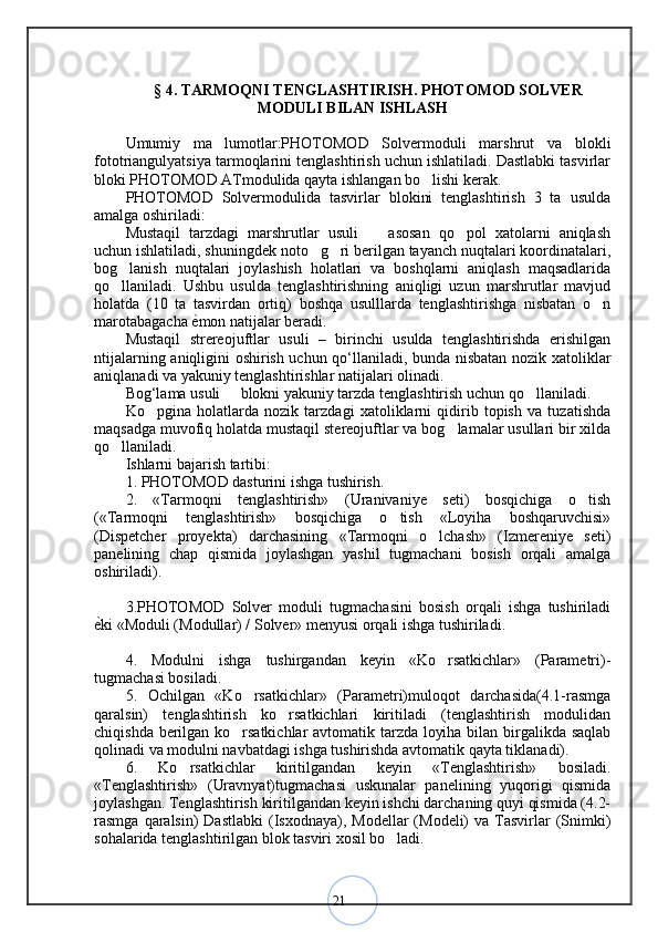 21§  4 .  TARMOQNI TENGLASHTIRISH. PHOTOMOD SOLVER
MODULI BILAN ISHLASH
Umumiy   ma lumotlar:PHOTOMOD   Solvermoduli   marshrut   va   blokli’
fototriangulyatsiya tarmoqlarini tenglashtirish uchun ishlatiladi. Dastlabki tasvirlar
bloki PHOTOMOD ATmodulida qayta ishlangan bo lishi kerak. 	
‘
PHOTOMOD   Solvermodulida   tasvirlar   blokini   tenglashtirish   3   ta   usulda
amalga oshiriladi: 
Mustaqil   tarzdagi   marshrutlar   usuli     asosan   qo pol   xatolarni   aniqlash	
– ‘
uchun ishlatiladi, shuningdek noto g ri berilgan tayanch nuqtalari koordinatalari,	
‘ ‘
bog lanish   nuqtalari   joylashish   holatlari   va   boshqlarni   aniqlash   maqsadlarida	
‘
qo llaniladi.   Ushbu   usulda   tenglashtirishning   aniqligi   uzun   marshrutlar   mavjud
‘
holatda   (10   ta   tasvirdan   ortiq)   boshqa   usulllarda   tenglashtirishga   nisbatan   o n	
‘
marotabagacha  ѐ	
< mon natijalar beradi. 
Mustaqil   strereojuftlar   usuli   –   birinchi   usulda   tenglashtirishda   erishilgan
ntijalarning aniqligini oshirish uchun qo‘llaniladi, bunda nisbatan nozik xatoliklar
aniqlanadi va yakuniy tenglashtirishlar natijalari olinadi. 
Bog‘lama usuli   blokni yakuniy tarzda tenglashtirish uchun qo llaniladi. 	
– ‘
Ko pgina   holatlarda   nozik   tarzdagi   xatoliklarni   qidirib   topish   va   tuzatishda	
‘
maqsadga muvofiq holatda mustaqil stereojuftlar va bog lamalar usullari bir xilda	
‘
qo llaniladi. 	
‘
Ishlarni bajarish tartibi: 
1. PHOTOMOD dasturini ishga tushirish. 
2.   «Tarmoqni   tenglashtirish»   (Uranivaniye   seti)   bosqichiga   o tish	
‘
(«Tarmoqni   tenglashtirish»   bosqichiga   o tish   «Loyiha   boshqaruvchisi»	
‘
(Dispetcher   proyekta)   darchasining   «Tarmoqni   o lchash»   (Izmereniye   seti)	
‘
panelining   chap   qismida   joylashgan   yashil   tugmachani   bosish   orqali   amalga
oshiriladi). 
3.PHOTOMOD   Solver   moduli   tugmachasini   bosish   orqali   ishga   tushiriladi
ѐ	
< ki «Moduli (Modullar) / Solver» menyusi orqali ishga tushiriladi. 
4.   Modulni   ishga   tushirgandan   keyin   «Ko rsatkichlar»   (Parametri)-	
‘
tugmachasi bosiladi. 
5.   Ochilgan   «Ko rsatkichlar»   (Parametri)muloqot   darchasida(4.1-rasmga	
‘
qaralsin)   tenglashtirish   ko rsatkichlari   kiritiladi   (tenglashtirish   modulidan	
‘
chiqishda berilgan ko rsatkichlar avtomatik tarzda loyiha bilan birgalikda saqlab	
‘
qolinadi va modulni navbatdagi ishga tushirishda avtomatik qayta tiklanadi). 
6.   Ko rsatkichlar   kiritilgandan   keyin   «Tenglashtirish»   bosiladi.	
‘
«Tenglashtirish»   (Uravnyat)tugmachasi   uskunalar   panelining   yuqorigi   qismida
joylashgan. Tenglashtirish kiritilgandan keyin ishchi darchaning quyi qismida (4.2-
rasmga  qaralsin)   Dastlabki  (Isxodnaya), Modellar   (Modeli)  va  Tasvirlar   (Snimki)
sohalarida tenglashtirilgan blok tasviri xosil bo ladi. 	
‘ 