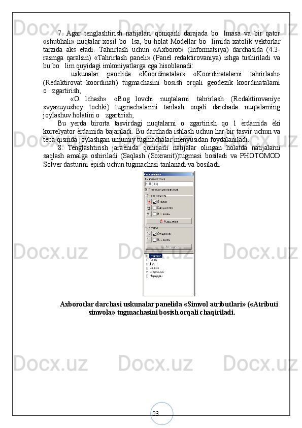 237.   Agar   tenglashtirish   natijalari   qoniqarli   darajada   bo lmasa   va   bir   qator
«shubhali»  nuqtalar  xosil  bo lsa,   bu  holat   Modellar  bo limida  xatolik  vektorlar	
 
tarzida   aks   etadi.   Tahrirlash   uchun   «Axborot»   (Informatsiya)   darchasida   (4.3-
rasmga   qaralsin)   «Tahrirlash   paneli»   (Panel   redaktirovaniya)   ishga   tushiriladi   va
bu bo lim quyidagi imkoniyatlarga ega hisoblanadi: 	
  uskunalar   panelida   «Koordinatalar»   «Koordinatalarni   tahrirlash»
(Redaktirovat   koordinati)   tugmachasini   bosish   orqali   geodezik   koordinatalarni
o zgartirish; 	
  «O lchash»   «Bog lovchi   nuqtalarni   tahrirlash   (Redaktirovaniye	
  
svyazuyushey   tochki)   tugmachalarini   tanlash   orqali   darchada   nuqtalarning
joylashuv holatini o zgartirish; 	
Bu   yerda   birorta   tasvirdagi   nuqtalarni   o zgartirish   qo l  	
  ѐ	< rdamida   ѐ	< ki
korrelyator  ѐ	
< rdamida bajariladi. Bu darchada ishlash uchun har bir tasvir uchun va
tepa qismda joylashgan umumiy tugmachalar menyusidan foydalaniladi. 
8.   Tenglashtirish   jara ѐ	
< nida   qoniqarli   natijalar   olingan   holatda   natijalarni
saqlash   amalga   oshiriladi   (Saqlash   (Soxranit))tugmasi   bosiladi   va   PHOTOMOD
Solver dasturini  ѐ	
< pish uchun tugmachasi tanlanadi va bosiladi.
Axborotlar darchasi uskunalar panelida «Simvol atributlari» («Atributi
simvola» tugmachasini bosish orqali chaqiriladi.