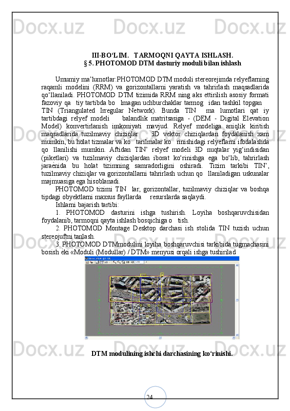 24I I I-BО‘LIM.     TARMOQNI QAYTA ISHLASH. 
§  5 .  PHOTOMOD DTM dasturiy moduli bilan ishlash
Umumiy ma’lumotlar:PHOTOMOD DTM moduli stereorejimda relyeflarning
raqamli   modelini   (RRM)   va   gorizontallarni   yaratish   va   tahrirlash   maqsadlarida
qo‘llaniladi.   PHOTOMOD   DTM   tizimida   RRM   ning   aks   ettirilish   asosiy   formati
fazoviy qa tiy tartibda bo lmagan uchburchaklar tarmog idan tashkil topgan    
TIN   (Triangulated   Irregular   Network).   Bunda   TIN   ma lumotlari   qat iy	
  
tartibdagi   relyef   modeli     balandlik   matritsasiga   -   (DEM   -   Digital   Elevation	
Model)   konvertirlanish   imkoniyati   mavjud.   Relyef   modeliga   aniqlik   kiritish
maqsadlarida   tuzilmaviy   chiziqlar     3D   vektor   chiziqlardan   foydalanish   xam	
mumkin, bu holat tizmalar va ko tarilmalar ko rinishidagi relyeflarni ifodalashda	
 
qo llanilishi   mumkin.   Aftidan   TIN’   relyef   modeli   3D   nuqtalar   yig‘indisidan	
(piketlari)   va   tuzilmaviy   chiziqlardan   iborat   ko‘rinishga   ega   bo‘lib,   tahrirlash
jara ѐ	
< nida   bu   holat   tizimning   samradorligini   oshiradi.   Tizim   tarkibi   TIN’,
tuzilmaviy chiziqlar va gorizontallarni tahrirlash uchun qo llaniladigan uskunalar	
majmuasiga ega hisoblanadi. 
PHOTOMOD   tizimi   TIN lar,   gorizontallar,   tuzilmaviy   chiziqlar   va   boshqa	
tipdagi obyektlarni maxsus fayllarda   resurslarda saqlaydi. 	
Ishlarni bajarish tartibi: 
1.   PHOTOMOD   dasturini   ishga   tushirish.   Loyiha   boshqaruvchisidan
foydalanib, tarmoqni qayta ishlash bosqichiga o tish. 	
2.   PHOTOMOD   Montage   Desktop   darchasi   ish   stolida   TIN   tuzish   uchun
stereojuftni tanlash. 
3. PHOTOMOD DTMmodulini loyiha boshqaruvchisi tarkibida tugmachasini
bosish  ѐ	
< ki «Moduli (Modullar) / DTM» menyusi orqali ishga tushirilad  
DTM modulining ishchi darchasining ko‘rinishi.