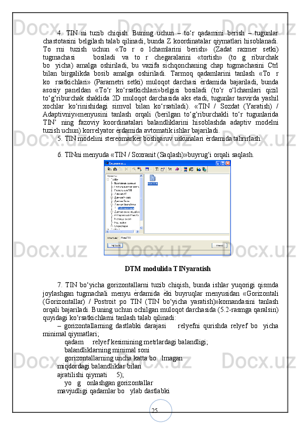 254.   TIN   ni   tuzib   chiqish.   Buning   uchun   –   to‘r   qadamini   berish   –   tugunlar
chastotasini belgilash talab qilinadi, bunda Z koordinatalar qiymatlari hisoblanadi.
To rni   tuzish   uchun   «To r   o lchamlarini   berish»   (Zadat   razmer   setki)  
tugmachasi     bosiladi   va   to r   chegaralarini   «tortish»   (to g riburchak	
   
bo yicha)   amalga   oshiriladi,   bu   vazifa   sichqonchaning   chap   tugmachasini   Ctrl	
bilan   birgalikda   bosib   amalga   oshiriladi.   Tarmoq   qadamlarini   tanlash   «To r	
ko rsatkichlari»   (Parametri   setki)   muloqot   darchasi  	
 ѐ	< rdamida   bajariladi,   bunda
asosiy   paneldan   «To‘r   ko‘rsatkichlari»belgisi   bosiladi   (to‘r   o‘lchamlari   qizil
to‘g‘riburchak shaklida 2D muloqot darchasida aks etadi, tugunlar tasvirda yashil
xochlar   ko‘rinishidagi   simvol   bilan   ko‘rsatiladi).   «TIN   /   Sozdat   (Yaratish)   /
Adaptivniy»menyusini   tanlash   orqali   (berilgan   to‘g‘riburchakli   to‘r   tugunlarida
TIN’   ning   fazoviy   koordinatalari   balandliklarini   hisoblashda   adaptiv   modelni
tuzish uchun) korrelyator  ѐ	
< rdamida avtomatik ishlar bajariladi. 
5. TIN modelini stereomarker boshqaruv uskunalari  ѐ	
< rdamida tahrirlash. 
6. TINni menyuda «TIN / Soxranit (Saqlash)»buyrug‘i orqali saqlash. 
DTM modulida TINyaratish
7.   TIN   bo‘yicha   gorizontallarni   tuzib   chiqish,   bunda   ishlar   yuqorigi   qismda
joylashgan   tugmachali   menyu  	
ѐ<rdamida  	ѐ<ki   buyruqlar   menyusidan   «Gorizontali
(Gorizontallar)   /   Postroit   po   TIN   (TIN   bo‘yicha   yaratish)»komandasini   tanlash
orqali bajariladi.  Buning uchun ochilgan muloqot darchasida (5.2-rasmga qaralsin)
quyidagi ko‘rsatkichlarni tanlash talab qilinadi: 
–   gorizontallarning   dastlabki   darajasi     relyefni   qurishda   relyef   bo yicha
 
minimal qiymatlari;
 qadam   relyef kesimining metrlardagi balandligi; 	
 
 balandliklarning minimal soni 
 gorizontallarning uncha katta bo lmagan 
 
miqdordagi balandliklar bilan 
ajratilishi qiymati   5); 	
 yo g onlashgan gorizontallar 	
  
mavjudligi qadamlar bo ylab dastlabki 	

