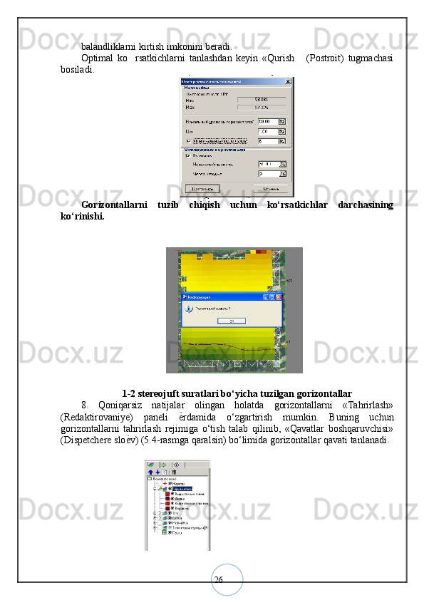 26balandliklarni kirtish imkonini beradi. 
Optimal   ko rsatkichlarni   tanlashdan   keyin   «Qurish   (Postroit)   tugmachasi 
bosiladi .
Gorizontallarni   tuzib   chiqish   uchun   ko‘rsatkichlar   darchasining
ko‘rinishi. 
1-2 stereojuft suratlari bo‘yicha tuzilgan gorizontallar
8.   Qoniqarsiz   natijalar   olingan   holatda   gorizontallarni   «Tahrirlash»
(Redaktirovaniye)   paneli   ѐ	
< rdamida   o‘zgartirish   mumkin.   Buning   uchun
gorizontallarni   tahrirlash   rejimiga   o‘tish   talab   qilinib,   «Qavatlar   boshqaruvchisi»
(Dispetchere slo ѐ	
< v) (5.4-rasmga qaralsin) bo‘limida gorizontallar qavati tanlanadi.