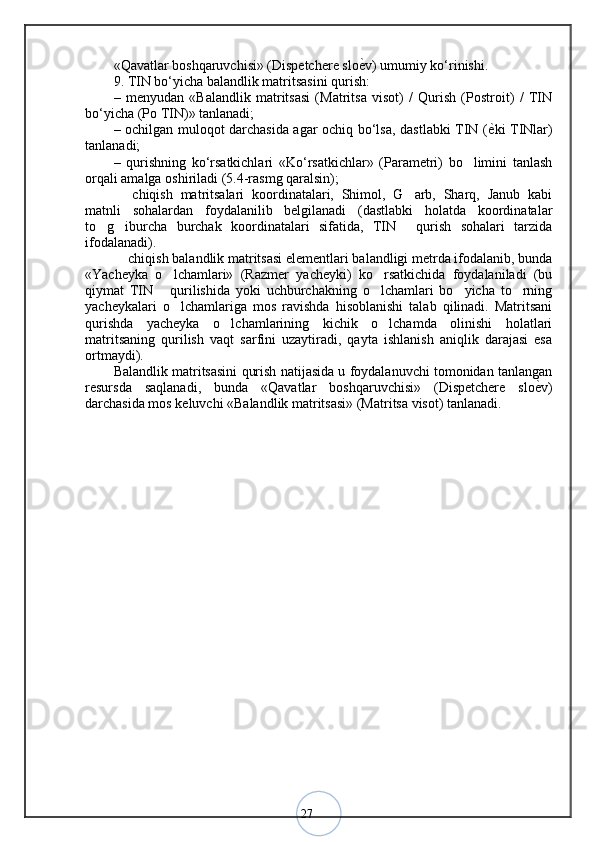 27«Qavatlar boshqaruvchisi» (Dispetchere slo ѐ< v) umumiy ko‘rinishi.
9. TIN bo‘yicha balandlik matritsasini qurish: 
–   menyudan   «Balandlik   matritsasi   (Matritsa   visot)   /   Qurish   (Postroit)   /   TIN
bo‘yicha (Po TIN)» tanlanadi; 
– ochilgan muloqot darchasida agar ochiq bo‘lsa, dastlabki TIN ( ѐ	
< ki TINlar)
tanlanadi; 
–   qurishning   ko‘rsatkichlari   «Ko‘rsatkichlar»   (Parametri)   bo limini   tanlash	
‘
orqali amalga oshiriladi (5.4-rasmg qaralsin); 
  chiqish   matritsalari   koordinatalari,   Shimol,   G arb,   Sharq,   Janub   kabi	
– ‘
matnli   sohalardan   foydalanilib   belgilanadi   (dastlabki   holatda   koordinatalar
to g iburcha   burchak   koordinatalari   sifatida,   TIN   qurish   sohalari   tarzida	
‘ ‘ ’
ifodalanadi). 
 chiqish balandlik matritsasi elementlari balandligi metrda ifodalanib, bunda	
–
«Yacheyka   o lchamlari»   (Razmer   yacheyki)   ko rsatkichida   foydalaniladi   (bu	
‘ ‘
qiymat   TIN   qurilishida   yoki   uchburchakning   o lchamlari   bo yicha   to rning
’ ‘ ‘ ‘
yacheykalari   o lchamlariga   mos   ravishda   hisoblanishi   talab   qilinadi.   Matritsani	
‘
qurishda   yacheyka   o lchamlarining   kichik   o lchamda   olinishi   holatlari	
‘ ‘
matritsaning   qurilish   vaqt   sarfini   uzaytiradi,   qayta   ishlanish   aniqlik   darajasi   esa
ortmaydi). 
Balandlik matritsasini qurish natijasida u foydalanuvchi tomonidan tanlangan
resursda   saqlanadi,   bunda   «Qavatlar   boshqaruvchisi»   (Dispetchere   slo ѐ	
< v)
darchasida mos keluvchi «Balandlik matritsasi» (Matritsa visot) tanlanadi. 