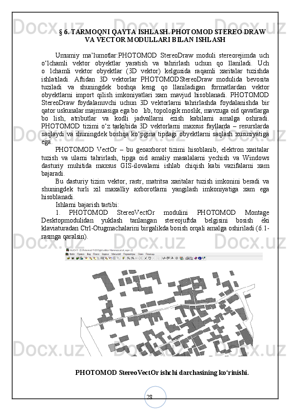 28§  6 .  TARMOQNI QAYTA ISHLASH. PHOTOMOD STEREO DRAW
VA VECTOR MODULLARI BILAN ISHLASH
Umumiy   ma’lumotlar:PHOTOMOD   StereoDraw   moduli   stereorejimda   uch
o‘lchamli   vektor   obyektlar   yaratish   va   tahrirlash   uchun   qo llaniladi.   Uch
o lchamli   vektor   obyektlar   (3D   vektor)   kelgusida   raqamli   xaritalar   tuzishda	
ishlatiladi.   Aftidan   3D   vektorlar   PHOTOMODStereoDraw   modulida   bevosita
tuziladi   va   shuningdek   boshqa   keng   qo llaniladigan   formatlardan   vektor	
obyektlarni   import   qilish   imkoniyatlari   xam   mavjud   hisoblanadi.   PHOTOMOD
StereoDraw   foydalanuvchi   uchun   3D   vektorlarni   tahrirlashda   foydalanishda   bir
qator uskunalar majmuasiga ega bo lib, topologik moslik, mavzuga oid qavatlarga	
bo lish,   atributlar   va   kodli   jadvallarni  	
 ѐ	< zish   kabilarni   amalga   oshiradi.
PHOTOMOD   tizimi   o‘z   tarkibida   3D   vektorlarni   maxsus   fayllarda   –   resurslarda
saqlaydi  va   shuningdek  boshqa   ko‘pgina   tipdagi  obyektlarni  saqlash  xususiyatiga
ega. 
PHOTOMOD   VectOr   –   bu   geoaxborot   tizimi   hisoblanib,   elektron   xaritalar
tuzish   va   ularni   tahrirlash,   tipga   oid   amaliy   masalalarni   yechish   va   Windows
dasturiy   muhitida   maxsus   GIS-ilovalarni   ishlab   chiqish   kabi   vazifalarni   xam
bajaradi. 
Bu   dasturiy   tizim   vektor,   rastr,   matritsa   xaritalar   tuzish   imkonini   beradi   va
shuningdek   turli   xil   maxalliy   axborotlarni   yangilash   imkoniyatiga   xam   ega
hisoblanadi. 
Ishlarni bajarish tartibi: 
1.   PHOTOMOD   StereoVectOr   modulini   PHOTOMOD   Montage
Desktopmodulidan   yuklash   tanlangan   stereojuftda   belgisini   bosish   ѐ	
< ki
klaviaturadan Ctrl-Otugmachalarini birgalikda bosish orqali amalga oshiriladi (6.1-
rasmga qaralsin).
PHOTOMOD StereoVectOr ishchi darchasining ko‘rinishi.