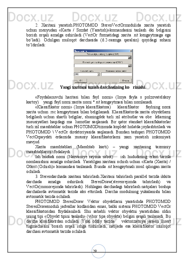 292.   Xaritani   yaratish.PHOTOMOD   StereoVectOrmodulida   xarita   yaratish
uchun   menyudan   «Karta   /   Sozdat   (Yaratish)»komandasini   tanlash   ѐ< ki   belgisini
borish   orqali   amalga   oshiriladi   (VectOr   formatidagi   xarita   .sit   kengaytmaga   ega
bo‘ladi).   Ochilgan   muloqot   darchasida   (6.2-rasmga   qaralsin)   quyidagi   sohani
to‘ldiriladi:
Yangi xaritani tuzish darchasining ko rinishi.	
«Foydalanuvchi   haritasi   bilan   fayl   nomi»   (Imya   fayla   s   polzovatelskoy
kartoy)  yangi fayl nomi xarita nomi *.sit kengaytmasi bilan nomlanadi.	
«Klassifikator   nomi»   (Imya   klassifikatora)     klassifikator     faylning   nomi	
 
xarita uchun .rsc kengaytmasi bilan belgilanadi. Klassifikatorda xarita obyektlarni
belgilash   uchun   shartli   belgilar,   shuningdek   turli   xil   atributlar   va   obe ktlarning	
xususiyatlari   haqidagi   ma lumotlar   saqlanadi.   Bir   qator   standart   klassifakatorlar	
turli xil masshtablar uchun PHOTOMODtizimida koplekt holatda joylashtiriladi va
PHOTOMOD   \   VectOr   direktoriyasida   saqlanadi.   Bundan   tashqari   PHOTOMOD
VectOrpayekti   ѐ	
< rdamida   xususiy   klassifikatorlarni   xam   yaratish   imkoniyati
mavjud. 
Xarita   masshtablari   (Masshtab   karti)   –   yangi   xaritaning   taxminiy
masshtablarini ifodalaydi. 
Ish   hududi   nomi   (Nazvaniye   rayona   rabot)     ish   hududining   erkin   tarzda	
nomlanishini amalga oshiriladi. Yaratilgan xaritani ochish uchun «Karta (Xarita) /
Otkrit (Ochish)» komandasi tanlanadi. Bunda .sit kengaytmali xosil qilingan xarita
ochiladi. 
3.   Stereodarchada   xaritani   tahrirlash.Xaritani   tahrirlash   parallel   tarzda   ikkita
darchada   amalga   oshiriladi:   StereoDraw(stereorejimda   tahrirlash)   va
VectOr(monorejimda tahrirlash). Hohlagan darchadagi tahrirlash natijalari boshqa
darchalarda   avtomatik   tarzda   aks   ettiriladi.   Darcha   modulning   yukalanishi   bilan
avtomatik tarzda ochiladi. 
PHOTOMOD   StereoDraw.   Vektor   obyektlarni   yaratishda   PHOTOMOD
StereoDrawmoduli jadvallar kodlaridan emas, balki sistemi PHOTOMOD VectOr
klassifikatoridan   foydalaniladi.   Shu   sababli   vektor   obyektni   yaratishdan   oldin
uning tipi «Obyekt tipini tanlash» (vibor tipa obyekta) belgisi orqali tanlanadi. Bu
darcha   klssifikatrdan   ochiladi.   Yoki   oddiy   tarzda     vektorizatsiya   jara
 ѐ	< ni   Insert
tugmachasini   bosish   orqali   ishga   tushiriladi,   natijada   esa   klassifikator   muloqot
darchasi avtomatik tarzda ochiladi.