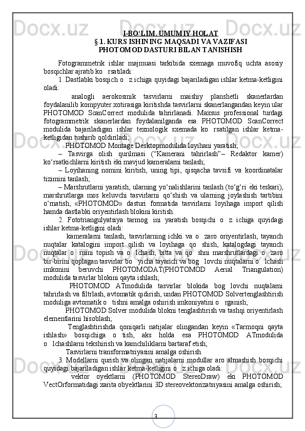 3I   -BО‘LIM. UMUMIY HOLAT   
§ 1. KURS ISHINING MAQSADI VA VAZIFASI
PHOTOMOD DASTURI BILAN TANISHISH
Fotogrammetrik   ishlar   majmuasi   tarkibida   sxemaga   muvofiq   uchta   asosiy
bosqichlar ajratib ko rsatiladi: ‘
1. Dastlabki bosqich o z ichiga quyidagi bajariladigan ishlar ketma-ketligini	
‘
oladi: 
  analogli   aerokosmik   tasvirlarni   maishiy   planshetli   skanerlardan	
–
foydalanilib kompyuter xotirasiga kiritishda tasvirlarni skanerlangandan keyin ular
PHOTOMOD   ScanCorrect   modulida   tahrirlanadi.   Maxsus   professional   turdagi
fotogrammetrik   skanerlardan   foydalanilganda   esa   PHOTOMOD   ScanCorrect
modulida   bajariladigan   ishlar   texnologik   sxemada   ko rsatilgan   ishlar   ketma-	
‘
ketligidan tushirib qoldiriladi; 
 PHOTOMOD Montage Desktopmodulida loyihani yaratish; 	
–
–   Tasvirga   olish   qurilmasi   (“Kamerani   tahrirlash”–   Redaktor   kamer)
ko‘rsatkichlarni kiritish  ѐ	
< ki mavjud kameralarni tanlash; 
–   Loyihaning   nomini   kiritish,   uning   tipi,   qisqacha   tavsifi   va   koordinatalar
tizimini tanlash; 
– Marshrutlarni yaratish, ularning yo‘nalishlarini tanlash (to‘g‘ri   ѐ	
< ki teskari),
marshrutlarga   mos   keluvchi   tasvirlarni   qo‘shish   va   ularning   joylashish   tartibini
o‘rnatish,   «PHOTOMOD»   dasturi   formatida   tasvirlarni   loyihaga   import   qilish
hamda dastlabki oriyentirlash blokini kiritish. 
2.   Fototriangulyatsiya   tarmog ini   yaratish   bosqichi   o z   ichiga   quyidagi	
‘ ‘
ishlar ketma-ketligini oladi: 
  kameralarni   tanlash,   tasvirlarning   ichki   va   o zaro   oriyentirlash,   tayanch	
– ‘
nuqtalar   katalogini   import   qilish   va   loyihaga   qo shish,   katalogdagi   tayanch	
‘
nuqtalar   o rnini   topish   va   o lchash,   bitta   va   qo shni   marshrutlardagi   o zaro	
‘ ‘ ‘ ‘
bir-birini qoplagan tasvirlar bo yicha tayanch va bog lovchi nuqtalarni o lchash	
‘ ‘ ‘
imkonini   beruvchi   PHOTOMODAT(PHOTOMOD   Aerial   Triangulation)
modulida tasvirlar blokini qayta ishlash; 
  PHOTOMOD   ATmodulida   tasvirlar   blokida   bog lovchi   nuqtalarni	
– ‘
tahrirlash va filtrlash, avtomatik qidirish, undan PHOTOMOD Solvertenglashtirish
moduliga avtomatik o tishni amalga oshirish imkoniyatini o rganish; 	
‘ ‘
 PHOTOMOD Solver modulida blokni tenglashtirish va tashqi oriyentirlash	
–
elementlarini hisoblash; 
  Tenglashtirishda   qoniqarli   natijalar   olingandan   keyin   «Tarmoqni   qayta
–
ishlash»   bosqichiga   o tish,   aks   holda   esa   PHOTOMOD   ATmodulida	
‘
o lchashlarni tekshirish va kamchiliklarni bartaraf etish; 	
‘
 Tasvirlarni transformatsiyasini amalga oshirish. 	
–
3.   Modellarni   qurish   va   olingan   natijalarni   modullar   aro   almashish   bosqichi
quyidagi bajariladigan ishlar ketma-ketligini o z ichiga oladi: 	
‘
  vektor   oyektlarni   (PHOTOMOD   StereoDraw)  	
ѐ<ki   PHOTOMOD	–
VectOrformatidagi xarita obyektlarini 3D stereovektorizatsiyasini amalga oshirish; 