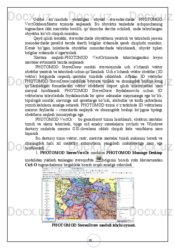 30Ushbu   ko‘rinishda   yaratilgan   obyekt   stereodarchada   PHOTOMOD
VectOrklassifikator   tizimida   saqlanadi.   Bu   obyektni   tanlashda   sichqonchaning
tugmachasi   ikki   marotaba   bosilib,   qo‘shimcha   darcha   ochiladi,   unda   tahrirlangan
obyektni ko‘rib chiqish mumkin.
Qayd qilish kerakki, stereodarchada obyektlarni yaratish va tahrirlash jara ѐ< ni
monodarchada   parallel   tarzda   shartli   belgilar   ѐ	
< rdamida   qarab   chiqilishi   mumkin.
Kerak   bo‘lgan   holatlarda   obyektlar   monodarchada   tahrirlanadi,   obyekt   tiplari
belgilar  ѐ	
< rdamida o‘zgartiriladi. 
Xaritani   saqlash.PHOTOMOD   VectOrtizimida   tahrirlangandan   keyin
xaritalar avtomatik tarzda saqlanadi.
PHOTOMOD   StereoDraw   moduli   stereorejimda   uch   о‘lchamli   vektor
obektlar yaratish va tahrirlash uchun qо‘llaniladi. Uch о‘lchamli vektor obektlar ( 3D
vektor)   kelgusida   raqamli   xaritalar   tuzishda   ishlatiladi.   Aftidan   3D   vektorlar
PHOTOMOD   StereoDraw   modulida   bevosita   tuziladi   va   shuningdek   boshqa   keng
qо‘llaniladigan   formatlardan   vektor   obektlarni   import   qilish   imkoniyatlari   xam
mavjud   hisoblanadi.   PHOTOMOD   StereoDraw   foydalanuvchi   uchun   3D
vektorlarni  tahrirlashda foydalanishda bir  qator uskunalar  majmuasiga ega bо‘lib,
topologik   moslik,   mavzuga   oid   qavatlarga   bо‘lish,   atributlar   va   kodli   jadvallarni
yozish kabilarni amalga oshiradi. PHOTOMOD tizimi о‘z tarkibida 3D vektorlarni
maxsus   fayllarda   –   resurslarda   saqlaydi   va   shuningdek   boshqa   kо‘pgina   tipdagi
obektlarni saqlash xususiyatiga ega. 
PHOTOMOD VectOr   bu geoaxborot tizimi hisoblanib, elektron xaritalar	
–
tuzish   va   ularni   tahrirlash,   tipga   oid   amaliy   masalalarni   yechish   va   Windows
dasturiy   muhitida   maxsus   GIS-ilovalarni   ishlab   chiqish   kabi   vazifalarni   xam
bajaradi. 
Bu   dasturiy  tizim   vektor,   rastr,  matritsa   xaritalar   tuzish   imkonini   beradi   va
shuningdek   turli   xil   maxalliy   axborotlarni   yangilash   imkoniyatiga   xam   ega
hisoblanadi. 
1.   PHOTOMOD StereoVectOr   modulini   PHOTOMOD Montage Desktop
modulidan   yuklash   tanlangan   stereojuftda   belgisini   bosish   yoki   klaviaturadan
Ctrl-O  tugmachalarini birgalikda bosish orqali amalga oshiriladi.
                   
PHOTOMOD StereoDraw moduli ishchi oynasi . 
