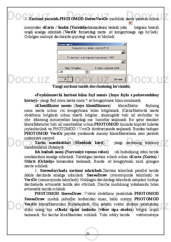 312.   Xaritani yaratish. PHOTOMOD StereoVectOr   modulida xarita yaratish uchun
menyudan   «Karta / Sozdat (Yaratish)» komandasini tanlash yoki     belgisini bsorish
orqali   amalga   oshiriladi   ( VectOr   formatidagi   xarita   .sit   kengaytmaga   ega   bо‘ladi).
Ochilgan muloqot darchasida quyidagi sohani tо‘ldiriladi:
Yangi xaritani tuzish darchasining kо‘rinishi.
«Foydalanuvchi   haritasi   bilan   fayl   nomi»   ( Imya   fayla   s   polzovatelskoy
kartoy ) –  yangi fayl nomi xarita nomi  *.sit  kengaytmasi bilan nomlanadi. 
«Klassifikator   nomi»   ( Imya   klassifikatora )     klassifikator     faylning– –
nomi   xarita   uchun   .rsc   kengaytmasi   bilan   belgilanadi.   Klassifikatorda   xarita
obektlarni   belgilash   uchun   shartli   belgilar,   shuningdek   turli   xil   atributlar   va
obe ktlarning   xususiyatlari   haqidagi   ma lumotlar   saqlanadi.   Bir   qator   standart	
’ ’
klassifakatorlar turli xil masshtablar uchun  PHOTOMOD  tizimida koplekt holatda
joylashtiriladi va   PHOTOMOD \ VectOr direktoriyasida saqlanadi. Bundan tashqari
PHOTOMOD   VectOr   payekti   yordamida   xususiy   klassifikatorlarni   xam   yaratish
imkoniyati mavjud. 
Xarita   masshtablari   ( Masshtab   karti )     yangi   xaritaning   taxminiy	
–
masshtablarini ifodalaydi.
Ish hududi nomi ( Nazvaniye rayona rabot )   
– ish hududining erkin tarzda
nomlanishini amalga oshiriladi. Yaratilgan xaritani ochish uchun   «Karta   (Xarita)   /
Otkrit   (Ochish) »   komandasi   tanlanadi.   Bunda   . sit   kengaytmali   xosil   qilingan
xarita ochiladi. 
1. Stereodarchada   xaritani   tahrirlash. Xaritani   tahrirlash   parallel   tarzda
ikkita   darchada   amalga   oshiriladi:   StereoDraw   (stereorejimda   tahrirlash)   va
VectOr  (monorejimda tahrirlash). Hohlagan darchadagi tahrirlash natijalari boshqa
darchalarda   avtomatik   tarzda   aks   ettiriladi.   Darcha   modulning   yukalanishi   bilan
avtomatik tarzda ochiladi. 
PHOTOMOD   StereoDraw .   Vektor   obektlarni   yaratishda   PHOTOMOD
StereoDraw   moduli   jadvallar   kodlaridan   emas,   balki   sistemi   PHOTOMOD
VectOr   klassifikatoridan   foydalaniladi.   Shu   sababli   vektor   obektni   yaratishdan
oldin   uning   tipi   «Obekt   tipini   tanlash»   ( vibor   tipa   obekta )   belgisi   orqali
tanlanadi.   Bu   darcha   klssifikatrdan   ochiladi.   Yoki   oddiy   tarzda     vektorizatsiya	
– 