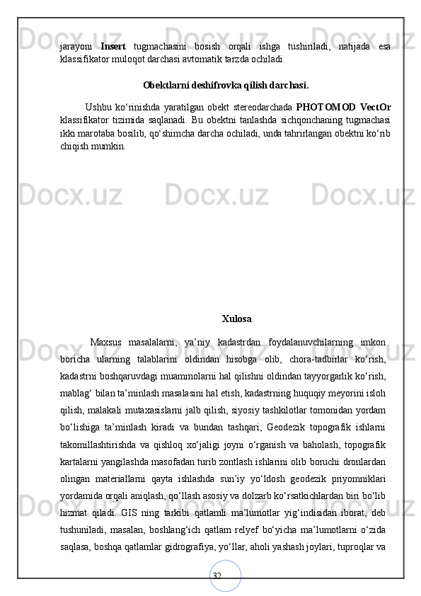 32jarayoni   Insert   tugmachasini   bosish   orqali   ishga   tushiriladi,   natijada   esa
klassifikator muloqot darchasi avtomatik tarzda ochiladi. 
Obektlarni deshifrovka qilish darchasi.
Ushbu   kо‘rinishda   yaratilgan   obekt   stereodarchada   PHOTOMOD   VectOr
klassifikator   tizimida   saqlanadi.   Bu   obektni   tanlashda   sichqonchaning   tugmachasi
ikki marotaba bosilib, qо‘shimcha darcha ochiladi, unda tahrirlangan obektni kо‘rib
chiqish mumkin. 
Xulosa .
Maxsus   masalalarni,   ya’niy   kadastrdan   foydalanuvchilarning   imkon
boricha   ularning   talablarini   oldindan   hisobga   olib,   chora-tadbirlar   kо‘rish,
kadastrni boshqaruvdagi muammolarni hal qilishni oldindan tayyorgarlik kо‘rish,
mablag‘ bilan ta’minlash masalasini hal etish, kadastrning huquqiy meyorini isloh
qilish, malakali mutaxasislarni jalb qilish, siyosiy tashkilotlar tomonidan yordam
bо‘lishiga   ta’minlash   kiradi   va   bundan   tashqari,   Geodezik   topografik   ishlarni
takomillashtirishda   va   qishloq   xо‘jaligi   joyni   о‘rganish   va   baholash,   topografik
kartalarni yangilashda masofadan turib zontlash ishlarini olib boruchi dronlardan
olingan   materiallarni   qayta   ishlashda   sun’iy   yо‘ldosh   geodezik   priyomniklari
yordamida orqali aniqlash, qо‘llash asosiy va dolzarb kо‘rsatkichlardan biri bо‘lib
hizmat   qiladi.   GIS   ning   tarkibi   qatlamli   ma’lumotlar   yig‘indisidan   iborat,   deb
tushuniladi,   masalan,   boshlang‘ich   qatlam   relyef   bо‘yicha   ma’lumotlarni   о‘zida
saqlasa, boshqa qatlamlar gidrografiya, yо‘llar, aholi yashash joylari, tuproqlar va 