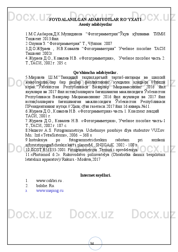 34FOYDALANILGAN ADABIYOTLAR RO‘YXATI
Asosiy adabiyotlar
1.М.С.Акбаров,Д.К.Мухидинов   “Фотограммѐтрия”Ўқув   қўлланма   ТИМИ
Тошк	
ѐнт 2013 йил.
2.Охунов З. “Фотограмм	
ѐтрия” Т., Чўлпон. 2007
3.Д.О.Жўра	
ѐв   ,   Н.В.Ковалёв   “Фотограмм	ѐтрия”   Уч	ѐбно	ѐ  пособи	ѐ  ТАСИ
Ташк	
ѐнт 2002г.
4.Жура
ѐв Д.О., Ковал	ѐв Н.В. «Фотограмм	ѐтрия»,       Уч	ѐбно	ѐ пособи	ѐ часть 2.
Т.,ТАСИ, 2002 г. 205 с.
Qo‘shimcha adabiyotlar.
5.Мирзиёв   Ш.М.”Танқидий   таҳлил,қатъий   тартиб-интизом   ва   шахсий
жавобгарли-хар   бир   раҳбар   фаолиятининг   кундалик   қоидаси   бўлиши
к	
ѐрак.”Ўзб	ѐкистон   Р	ѐспубликаси   Вазирлар   Маҳкамасининг   2016   йил
якунлари ва 2017 йил истиқболларига бағишланган мажлисидаги Ўзб	
ѐкистон
Р	
ѐспубликаси   Вазирлар   Маҳкамасининг   2016   йил   якунлари   ва   2017   йил
истиқболларига   бағишланган   мажлиссидаги   Ўзб	
ѐкистон   Р	ѐспубликаси
ПР	
ѐзид	ѐнтининг нутқи // Ҳалқ сўзи газ	ѐтаси.2017 йил 16 январь №11.
6.Жура	
ѐв Д.О., Ковал	ѐв Н.В. «Фотограмм	ѐтрия» часть 1. Консп	ѐкт л	ѐкций 
ТАСИ, 2001 г.
7.Жура	
ѐв   Д.О.,   Ковал	ѐв   Н.В.   «Фотограмм	ѐтрия»,   Уч	ѐбно	ѐ  пособи	ѐ  часть-1
Т.,ТАСИ, 2002 г. 187 с.
8.Nazarov   A.S.   Fotogrammetriya.   Uchebnoye   posobiye   dlya   studentov   VUZov.
Mn.: Izd.«TetraSistems», 2006. – 368 s. 
9.Instruksiya   po   fotogrammetricheskim   rabotam   pri   sozdanii
sifrovixtopograficheskix kart i planovM., SNIIGAiK. 2002.- 100 s. 
10.GOST R51833-2001. Fotogrammetriya. Termini i opredeleniya. 
11.«Photomod   6.2».   Rukovodstvo   polzovatelya   (Obrabotka   dannix   bespilotnix
letatelnix apparatov)/ Rakurs.-  Moskva,2017 
Internet saydlari.
1. www.colibri.ru  .
2. bolshe. Ru .
3. www.maping.ru 