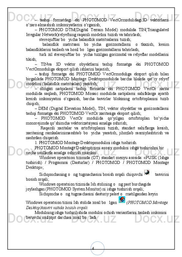 4–   tashqi   formatdagi  ѐ<ki   PHOTOMOD   VectOrmodulidagi3D   vektorlarni
o‘zaro almashish imkoniyatlarini o‘rganish; 
–   PHOTOMOD   DTM(Digital   Terrain   Model)   modulida   TIN(Triangulated
Irregular Network)relyefning raqamli modelini tuzish va tahrirlash; 
 stereojuftlar bo yicha balandlik matritsalarini tuzish; 	
– ‘
  balandlik   matritsasi   bo yicha   gorizontallarni   o tkazish,   kesim
– ‘ ‘
balandliklarini tanlash va hosil bo lgan gorizontallarni tahrirlash; 	
‘
 turli xil stereojuftlar bo yicha tuzilgan gorizontal va relyeflar modellarini	
– ‘
tikish; 
–   TINva   3D   vektor   obyektlarni   tashqi   formatga  	
ѐ<ki   PHOTOMOD
VectOrmoduliga eksport qilish ishlarini bajarish; 
–   tashqi   formatga  	
ѐ<ki   PHOTOMOD   VectOrmoduliga   eksport   qilish   bilan
birgalikda   PHOTOMOD   Montage   Desktopmodulida   barcha   blokda   qat’iy   relyef
modelini (balandlik matritsalari) yaratish; 
–   olingan   natijalarni   tashqi   formatda  	
ѐ<ki   PHOTOMOD   VectOr   xarita
modulida   saqlash,   PHOTOMOD   Mosaic   modulida   natijalarni   sahifalarga   ajratib
kesish   imkoniyatini   o‘rganish,   barcha   tasvirlar   blokining   ortofotoplanini   tuzib
chiqish; 
–   DEM   (Digital   Elevation   Model),   TIN,   vektor   obyektlar   va   gorizontallarni
tashqi formatga 	
ѐ<ki PHOTOMOD VectOr xaritasiga eksport qilish; 
–   PHOTOMOD   VectOr   modulida   qo‘yilgan   ortofotoplan   bo‘yicha
monorejimda qo‘shimcha vektorizatsiyani amalga oshirish; 
  Raqamli   xaritalar   va   ortofotoplanni   tuzish,   standart   sahiflarga   kesish,	
–
xaritaning   ramkalarinimasshtab   bo yicha   yaratish,   jihozlab   rasmiylashtirish   va	
‘
nashrdan chiqarish. 
1. PHOTOMOD Montage Desktopmodulini ishga tushirish. 
PHOTOMOD Montage Desktoptizimi asosiy modulini ishga tushirishni bir 
necha usullarda amalga oshirish mumkin: 
 Windows operatsion tizimida (OT) standart menyu asosida: «PUSK (Ishga	
–
tushirish)   /   Programmi   (Dasturlar)   /   PHOTOMOD   /   PHOTOMOD   Montage
Desktop»; 
 Sichqonchaning o ng tugmachasini bosish orqali chiquvchi 
– ‘  tasvirini	–
bosish orqali; 
 Windows operatsion tizimida Ish stolining o ng past burchagida 	
– ‘
joylashgan (PHOTOMOD System Monitor) ni ishga tushirish orqali; 
 Sichqoncha o ng tugmachasini dasturiy paket o rnatilgandan keyin 
– ‘ ‘
Windows operatsion tizimi Ish stolida xosil bo lgan 	
‘  (PHOTOMOD Montage 
Desktop)tasviri ustida bosish orqali. 
Modulning ishga tushirilishida modulni ochish variantlarini tanlash imkonini 
beruvchi muloqot darchasi xosil bo ladi	
‘ 