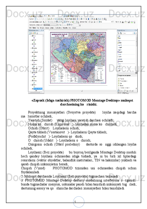 5«Zapusk (Ishga tushirish) PHOTOMOD Montage Desktop» muloqot
darchasining ko rinishi.
Proyektning   xususiyatlari   (Svoystva   proyekta)     loyiha   xaqidagi   barcha	
ma lumotlar ochiladi; 	
Yaratish (Sozdat)   yangi loyihani yaratish darchasi ochiladi; 	
Nusxa ko chirish (Kopirovat )- loyihadan nusxa ko chiriladi; 	
  
Ochish (Otkrit)  Loyihalarni ochish; 	
Qayta tiklash (Vosstanovit )- Loyihalarni Qayta tiklash; 	
(Podklyuchit )- Loyihalarni qo shish; 	
 
O chirish (Udalit )- Loyihalarni o chirish; 	
  
Oxirgisini   ochish   (Otkrit   posledniy)     dasturda   so nggi   ishlangan   loyiha	
 
ochiladi; 
Loyihasiz (Bez proyekta)   bu buyruq berilganda Montage Desktop moduli	
hech   qanday   loyihani   ochmasdan   ishga   tushadi,   ya ni   bu   turli   xil   tiplardagi	
resurslarni (vektor obyektlar, balandlik matritsalari, TIN va hakozolar) yuklash va
qarab chiqish imkoniyatini beradi;
Chiqish   (Vixod)     PHOTOMOD   tizimidan   uni   ochmasdan   chiqish   uchun	
foydalaniladi. 
2. Muloqot darchasida Loyihasiz (Bez proyekta) tugmachasi tanlanadi. 
3.   PHOTOMOD   Montage   Desktop   dasturiy   modulining   interfeysini   o rganish:	
bunda tugmachalar menyusi, uskunalar paneli bilan tanishish imkoniyati tug iladi;	
dasturning asosiy va qo shimcha darchalari xususiyatlari bilan tanishiladi. 	
