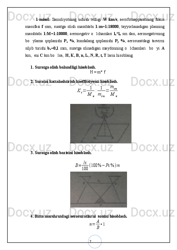 71-misol:   Samoliyotning   uchish   tezligi   W   km/s ,   aerofotoapparatning   fokus
masofasi   f   mm,   suratga   olish   masshtabi   1:m=1:18000 ,   tayyorlanadigan   planning
masshtabi   1:M=1:10000 ,   aeronegativ   o lchamlari  ‘ l
x *l
y   sm   dan,   aeronegativning
bo ylama   qoplanishi  	
‘ P
x   % ,   kundalang   qoplanishi   P
y   % ,   aerosuratdagi   tasvirni
siljib   turishi   b
o =0,1   mm,   suratga   olinadigan   maydonning   o lchamlari     bo yi  	
‘ ‘ A
km,  eni  C  km bo lsa,  	
‘ H, K, B, n, L, N, R, t, T  larni hisoblang.
1. Suratga olish balandligi hisoblash.
H = m* f
2. Suratni kattalashtirish kaeffitsiyenti hisoblash.	
K	t=	1
M	к
:	1
m	cн	
=	
m	cн	
M	к
3. Suratga olish bazisini hisoblash.	
B=	lx
100	
(100	%	−	Ρx	%	)m
4. Bitta marshrutdagi aerosuratlarni  sonini hisoblash.	
n=	A
B	
+1 