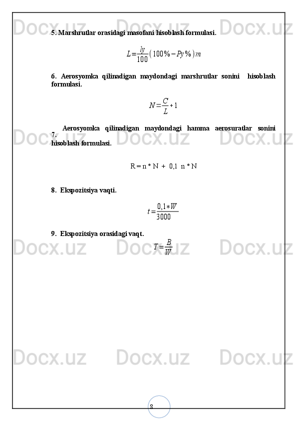 85. Marshrutlar orasidagi masofani hisoblash formulasi.L=	ly
100	
(100	%	−	Ρy	%	)m
6.   Aerosyomka   qilinadigan   maydondagi   marshrutlar   sonini     hisoblash
formulasi.	
N	=	C
L	
+	1
7.   Aerosyomka   qilinadigan   maydondagi   hamma   aerosuratlar   sonini
hisoblash formulasi.
R = n * N  +  0,1  n * N
8.  Ekspozitsiya vaqti.	
t=	0,1	∗W	
3000
9.  Ekspozitsiya orasidagi vaqt.
T=	B
W
