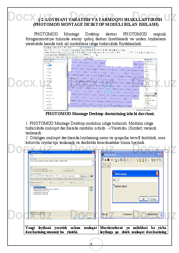 9§  2 .  LOYIHANI YARATISH VA TARMOQNI SHAKLLANTIRISH
(PHOTOMOD MONTAGE DESKTOP MODULI BILAN ISHLASH)
PHOTOMOD   Montage   Desktop   dasturi   PHOTOMOD   raqamli
fotogrammetriya   tizimida   asosiy   qobiq   dasturi   hisoblanadi   va   undan   loyihalarni
yaratishda hamda turli xil modullarni ishga tushirishda foydalaniladi.
PHOTOMOD Montage Desktop dasturining ishchi darchasi.
1. PHOTOMOD Montage Desktop modulini ishga tushirish. Modulni ishga 
tushirishda muloqot darchasida modulni ochish - «Yaratish» (Sozdat) varianti 
tanlanadi. 
2. Ochilgan muloqot darchasida loyihaning nomi va qisqacha tavsifi kiritiladi, mos
keluvchi loyiha tipi tanlanadi va dastlabki koordinatalar tizimi beriladi. 
Yangi   loyihani   yaratish   uchun   muloqot
darchasining umumiy ko rinishi. Marshrutlarni   yo nalishlari   bo yicha	
 
loyihaga   qo shish   muloqot   darchasining	
