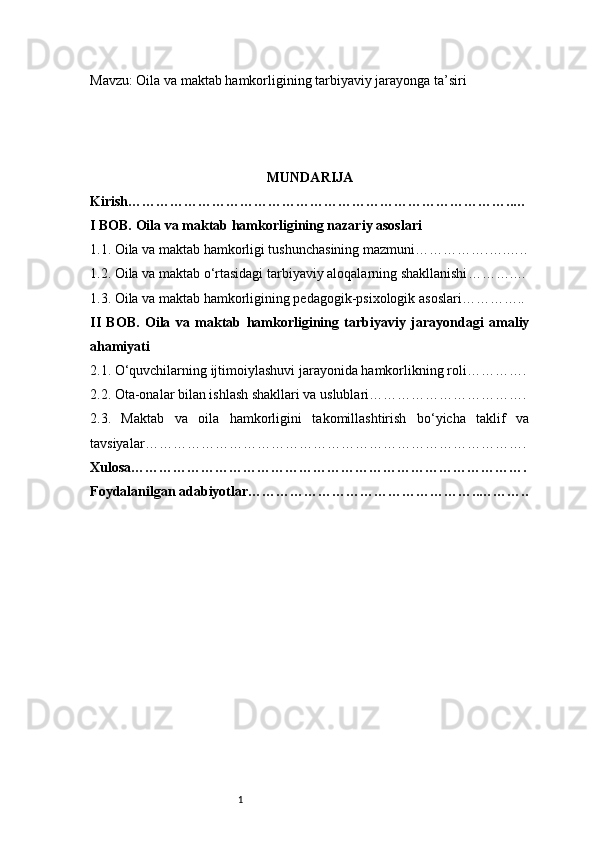 1Mavzu:  Oila va maktab hamkorligining tarbiyaviy jarayonga ta’siri
MUNDARIJA
Kirish ………………………………………………………………………..…
I BOB. Oila va maktab hamkorligining nazariy asoslari
1.1. Oila va maktab hamkorligi tushunchasining mazmuni …………….….…..
1.2. Oila va maktab o‘rtasidagi tarbiyaviy aloqalarning shakllanishi ……….…
1.3. Oila va maktab hamkorligining pedagogik-psixologik asoslari …………..
II   BOB.   Oila   va   maktab   hamkorligining   tarbiyaviy   jarayondagi   amaliy
ahamiyati
2.1. O‘quvchilarning ijtimoiylashuvi jarayonida hamkorlikning roli ………….
2.2. Ota-onalar bilan ishlash shakllari va uslublari …………………………….
2.3.   Maktab   va   oila   hamkorligini   takomillashtirish   bo‘yicha   taklif   va
tavsiyalar ……………………………………………………………………….
Xulosa ………………………………………………………………………….
Foydalanilgan adabiyotlar…………………………………………..……….. 