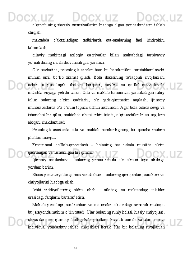 12o‘quvchining   shaxsiy   xususiyatlarini   hisobga   olgan   yondashuvlarni   ishlab
chiqish;
maktabda   o‘tkaziladigan   tadbirlarda   ota-onalarning   faol   ishtirokini
ta’minlash;
oilaviy   muhitdagi   axloqiy   qadriyatlar   bilan   maktabdagi   tarbiyaviy
yo‘nalishning moslashuvchanligini yaratish.
O‘z   navbatida,   psixologik   asoslar   ham   bu   hamkorlikni   mustahkamlovchi
muhim   omil   bo‘lib   xizmat   qiladi.   Bola   shaxsining   to‘laqonli   rivojlanishi
uchun   u   psixologik   jihatdan   barqaror,   xavfsiz   va   qo‘llab-quvvatlovchi
muhitda voyaga yetishi zarur. Oila va maktab tomonidan yaratiladigan ruhiy
iqlim   bolaning   o‘zini   qadrlashi,   o‘z   qadr-qimmatini   anglash,   ijtimoiy
munosabatlarda o‘z o‘rnini topishi uchun muhimdir. Agar bola oilada sevgi va
ishonchni his qilsa, maktabda o‘zini erkin tutadi, o‘qituvchilar bilan sog‘lom
aloqani shakllantiradi.
Psixologik   asoslarda   oila   va   maktab   hamkorligining   bir   qancha   muhim
jihatlari mavjud:
Emotsional   qo‘llab-quvvatlash   –   bolaning   har   ikkala   muhitda   o‘zini
qadrlangan va tushunilgan his qilishi.
Ijtimoiy   moslashuv   –   bolaning   jamoa   ichida   o‘z   o‘rnini   topa   olishiga
yordam berish.
Shaxsiy xususiyatlarga mos yondashuv – bolaning qiziqishlari, xarakteri va
ehtiyojlarini hisobga olish.
Ichki   ziddiyatlarning   oldini   olish   –   oiladagi   va   maktabdagi   talablar
orasidagi farqlarni bartaraf etish.
Maktab   psixologi,   sinf   rahbari   va   ota-onalar   o‘rtasidagi   samarali   muloqot
bu jarayonda muhim o‘rin tutadi. Ular bolaning ruhiy holati, hissiy ehtiyojlari,
stress darajasi, ijtimoiy faolligi kabi jihatlarni kuzatib borishi va ular asosida
individual   yondashuv   ishlab   chiqishlari   kerak.   Har   bir   bolaning   rivojlanish 