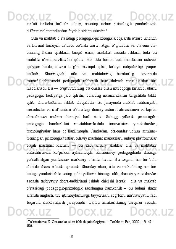 13sur’ati   turlicha   bo‘lishi   tabiiy,   shuning   uchun   psixologik   yondashuvda
differensial metodlardan foydalanish muhimdir. 5
Oila va maktab o‘rtasidagi pedagogik-psixologik aloqalarda o‘zaro ishonch
va   hurmat   tamoyili   ustuvor   bo‘lishi   zarur.   Agar   o‘qituvchi   va   ota-ona   bir-
birining   fikrini   qadrlasa,   tanqid   emas,   maslahat   asosida   ishlasa,   bola   bu
muhitda   o‘zini   xavfsiz   his   qiladi.   Har   ikki   tomon   bola   manfaatini   ustuvor
qo‘ygan   holda,   o‘zaro   to‘g‘ri   muloqot   qilsa,   tarbiya   natijadorligi   yuqori
bo‘ladi.   Shuningdek,   oila   va   maktabning   hamkorligi   davomida
muvofiqlashtiruvchi   pedagogik   rahbarlik   ham   dolzarb   masalalardan   biri
hisoblanadi. Bu — o‘qituvchining ota-onalar bilan muloqotga kirishib, ularni
pedagogik   faoliyatga   jalb   qilishi,   bolaning   muammolarini   birgalikda   tahlil
qilib,   chora-tadbirlar   ishlab   chiqishidir.   Bu   jarayonda   maktab   rahbariyati,
metodistlar va sinf rahbari  o‘rtasidagi  doimiy axborot almashinuvi  va tajriba
almashinuvi   muhim   ahamiyat   kasb   etadi.   So‘nggi   yillarda   psixologik-
pedagogik   hamkorlikni   mustahkamlashda   innovatsion   yondashuvlar,
texnologiyalar   ham   qo‘llanilmoqda.   Jumladan,   ota-onalar   uchun   seminar-
treninglar, psixologik testlar, oilaviy maslahat markazlari, onlayn platformalar
orqali   maslahat   xizmati   —   bu   kabi   amaliy   shakllar   oila   va   maktabni
birlashtiruvchi   ko‘prikka   aylanmoqda.   Zamonaviy   pedagogikada   shaxsga
yo‘naltirilgan   yondashuv   markaziy   o‘rinda   turadi.   Bu   degani,   har   bir   bola
alohida   shaxs   sifatida   qaraladi.   Shunday   ekan,   oila   va   maktabning   har   biri
bolaga yondashishda uning qobiliyatlarini hisobga olib, shaxsiy yondashuvlar
asosida   tarbiyaviy   chora-tadbirlarni   ishlab   chiqishi   kerak.     oila   va   maktab
o‘rtasidagi   pedagogik-psixologik   asoslangan   hamkorlik   –   bu   bolani   shaxs
sifatida anglash, uni ijtimoiylashuvga tayyorlash, sog‘lom, ma’naviyatli, faol
fuqaroni   shakllantirish   jarayonidir.   Ushbu   hamkorlikning   barqaror   asosda,
5
  To‘xtasinova X. Ota-onalar bilan ishlash psixologiyasi. – Toshkent: Fan, 2020. – B. 47–
106. 