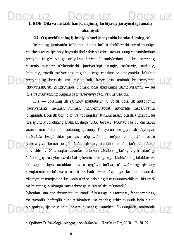 15II BOB. Oila va maktab hamkorligining tarbiyaviy jarayondagi amaliy
ahamiyati
2.1. O‘quvchilarning ijtimoiylashuvi jarayonida hamkorlikning roli
Insonning   jamiyatda   to‘laqonli   shaxs   bo‘lib   shakllanishi,   atrof-muhitga
moslashuvi va ijtimoiy hayotda faol ishtirok etishi uchun uning ijtimoiylashuv
jarayoni   to‘g‘ri   yo‘lga   qo‘yilishi   lozim.   Ijtimoiylashuv   —   bu   insonning
ijtimoiy   tajribani   o‘zlashtirishi,   jamiyatdagi   axloqiy,   ma’naviy,   madaniy,
huquqiy,   estetik   me’yorlarni   anglab,   ularga   moslashuvi   jarayonidir.   Mazkur
jarayonning   boshida   esa   oila   turadi,   keyin   esa   maktab   bu   jarayonni
chuqurlashtirib,   kengaytiradi.   Demak,   bola   shaxsining   ijtimoiylashuvi   —   bu
oila va maktabning birgalikdagi tarbiyaviy faoliyati natijasidir.
Oila   —   bolaning   ilk   ijtimoiy   maktabidir.   U   yerda   bola   ilk   muloqotni,
qadriyatlarni,   mehnat,   hurmat,   mehr-muhabbat,   muomala   madaniyatini
o‘rganadi. Bola ilk bor “o‘z” va “boshqalar” tushunchasini oilada anglaydi, bu
esa  ijtimoiy idrokning shakllanishiga   turtki   bo‘ladi.  Maktab  esa  bu  dastlabki
asosni   mustahkamlab,   bolaning   ijtimoiy   faoliyatini   kengaytiradi.   Ayniqsa,
maktabda   tengdoshlar   jamoasi,   o‘qituvchilar,   me’yor   va   qoidalar   bilan
yuzma-yuz   kelish   orqali   bola   ijtimoiy   rollarni   sinab   ko‘radi,   ularni
o‘zlashtiradi. Shu nuqtai nazardan, oila va maktabning tarbiyaviy hamkorligi
bolaning ijtimoiylashuvida  hal   qiluvchi   o‘ringa  ega.  Maktabning  talablari   va
oiladagi   tarbiya   uslublari   o‘zaro   uyg‘un   bo‘lsa,   o‘quvchining   ijtimoiy
rivojlanishi   izchil   va   samarali   kechadi.   Aksincha,   agar   bu   ikki   muhitda
ziddiyatlar mavjud bo‘lsa, bola o‘zida psixologik tushunmovchilikni his etadi
va bu uning jamiyatga moslashuviga salbiy ta’sir ko‘rsatadi. 6
Masalan,   ota-ona   farzandini   mustaqil   fikrlashga   o‘rgatmasa,   faqat   jazolash,
zo‘ravonlik, befarqlik bilan tarbiyalasa, maktabdagi erkin muhitda bola o‘zini
yo‘qotishi,   ijtimoiy   rolni   bajara   olmasligi   mumkin.   Shuningdek,   maktabda
6
    Qodirova D. Psixologik-pedagogik yondashuvlar. – Toshkent: Ilm, 2020. – B. 30–89. 